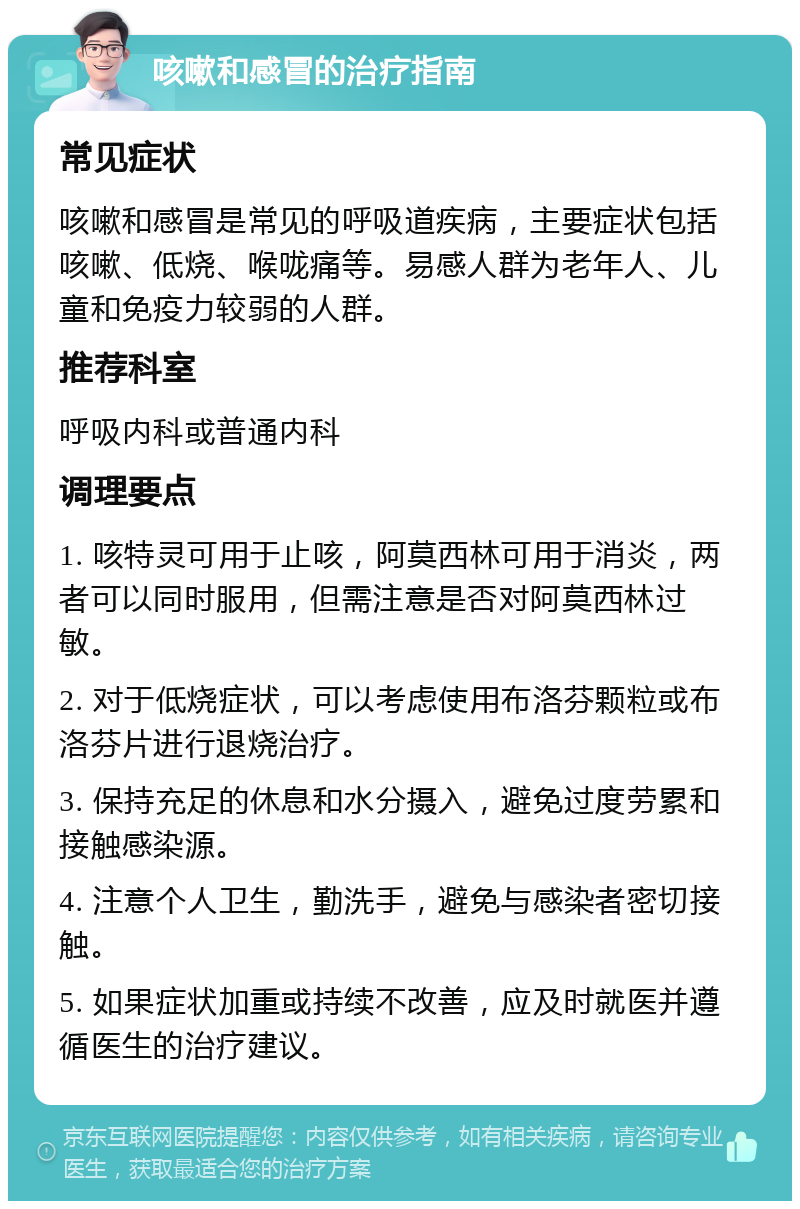 咳嗽和感冒的治疗指南 常见症状 咳嗽和感冒是常见的呼吸道疾病，主要症状包括咳嗽、低烧、喉咙痛等。易感人群为老年人、儿童和免疫力较弱的人群。 推荐科室 呼吸内科或普通内科 调理要点 1. 咳特灵可用于止咳，阿莫西林可用于消炎，两者可以同时服用，但需注意是否对阿莫西林过敏。 2. 对于低烧症状，可以考虑使用布洛芬颗粒或布洛芬片进行退烧治疗。 3. 保持充足的休息和水分摄入，避免过度劳累和接触感染源。 4. 注意个人卫生，勤洗手，避免与感染者密切接触。 5. 如果症状加重或持续不改善，应及时就医并遵循医生的治疗建议。