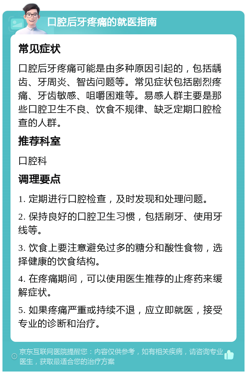 口腔后牙疼痛的就医指南 常见症状 口腔后牙疼痛可能是由多种原因引起的，包括龋齿、牙周炎、智齿问题等。常见症状包括剧烈疼痛、牙齿敏感、咀嚼困难等。易感人群主要是那些口腔卫生不良、饮食不规律、缺乏定期口腔检查的人群。 推荐科室 口腔科 调理要点 1. 定期进行口腔检查，及时发现和处理问题。 2. 保持良好的口腔卫生习惯，包括刷牙、使用牙线等。 3. 饮食上要注意避免过多的糖分和酸性食物，选择健康的饮食结构。 4. 在疼痛期间，可以使用医生推荐的止疼药来缓解症状。 5. 如果疼痛严重或持续不退，应立即就医，接受专业的诊断和治疗。