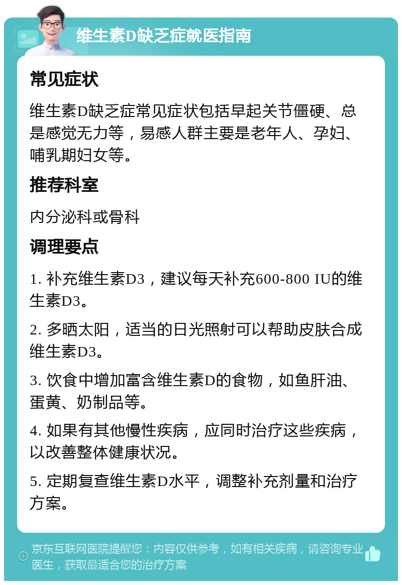 维生素D缺乏症就医指南 常见症状 维生素D缺乏症常见症状包括早起关节僵硬、总是感觉无力等，易感人群主要是老年人、孕妇、哺乳期妇女等。 推荐科室 内分泌科或骨科 调理要点 1. 补充维生素D3，建议每天补充600-800 IU的维生素D3。 2. 多晒太阳，适当的日光照射可以帮助皮肤合成维生素D3。 3. 饮食中增加富含维生素D的食物，如鱼肝油、蛋黄、奶制品等。 4. 如果有其他慢性疾病，应同时治疗这些疾病，以改善整体健康状况。 5. 定期复查维生素D水平，调整补充剂量和治疗方案。