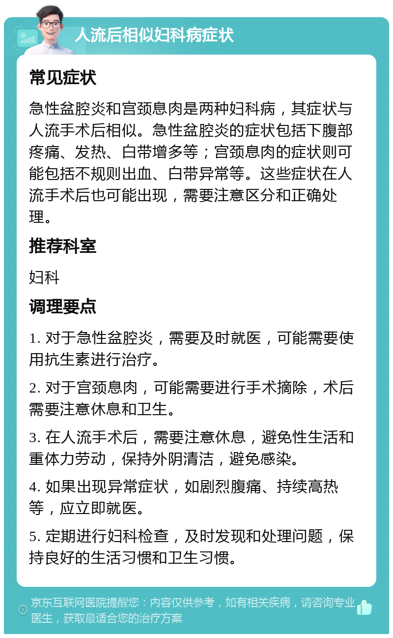 人流后相似妇科病症状 常见症状 急性盆腔炎和宫颈息肉是两种妇科病，其症状与人流手术后相似。急性盆腔炎的症状包括下腹部疼痛、发热、白带增多等；宫颈息肉的症状则可能包括不规则出血、白带异常等。这些症状在人流手术后也可能出现，需要注意区分和正确处理。 推荐科室 妇科 调理要点 1. 对于急性盆腔炎，需要及时就医，可能需要使用抗生素进行治疗。 2. 对于宫颈息肉，可能需要进行手术摘除，术后需要注意休息和卫生。 3. 在人流手术后，需要注意休息，避免性生活和重体力劳动，保持外阴清洁，避免感染。 4. 如果出现异常症状，如剧烈腹痛、持续高热等，应立即就医。 5. 定期进行妇科检查，及时发现和处理问题，保持良好的生活习惯和卫生习惯。