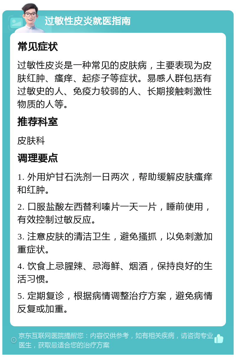 过敏性皮炎就医指南 常见症状 过敏性皮炎是一种常见的皮肤病，主要表现为皮肤红肿、瘙痒、起疹子等症状。易感人群包括有过敏史的人、免疫力较弱的人、长期接触刺激性物质的人等。 推荐科室 皮肤科 调理要点 1. 外用炉甘石洗剂一日两次，帮助缓解皮肤瘙痒和红肿。 2. 口服盐酸左西替利嗪片一天一片，睡前使用，有效控制过敏反应。 3. 注意皮肤的清洁卫生，避免搔抓，以免刺激加重症状。 4. 饮食上忌腥辣、忌海鲜、烟酒，保持良好的生活习惯。 5. 定期复诊，根据病情调整治疗方案，避免病情反复或加重。