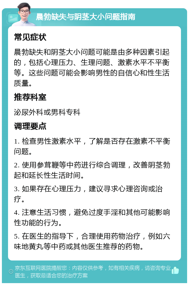 晨勃缺失与阴茎大小问题指南 常见症状 晨勃缺失和阴茎大小问题可能是由多种因素引起的，包括心理压力、生理问题、激素水平不平衡等。这些问题可能会影响男性的自信心和性生活质量。 推荐科室 泌尿外科或男科专科 调理要点 1. 检查男性激素水平，了解是否存在激素不平衡问题。 2. 使用参茸鞭等中药进行综合调理，改善阴茎勃起和延长性生活时间。 3. 如果存在心理压力，建议寻求心理咨询或治疗。 4. 注意生活习惯，避免过度手淫和其他可能影响性功能的行为。 5. 在医生的指导下，合理使用药物治疗，例如六味地黄丸等中药或其他医生推荐的药物。