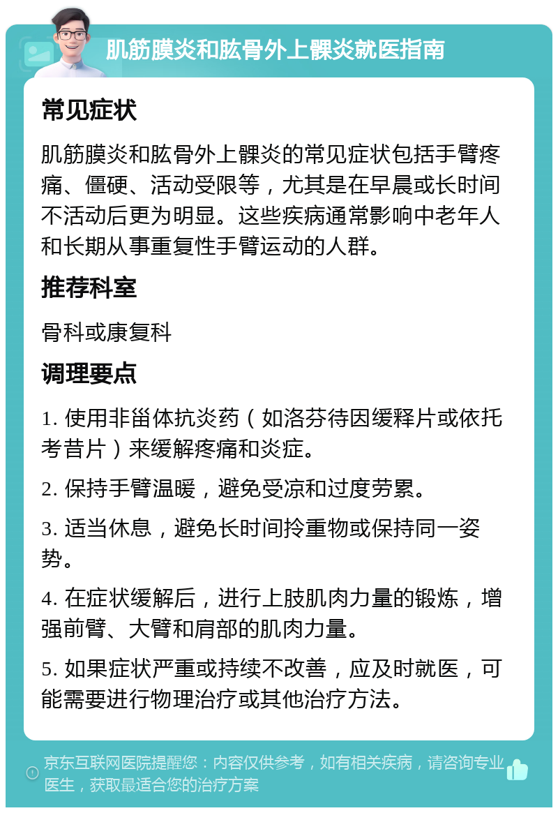 肌筋膜炎和肱骨外上髁炎就医指南 常见症状 肌筋膜炎和肱骨外上髁炎的常见症状包括手臂疼痛、僵硬、活动受限等，尤其是在早晨或长时间不活动后更为明显。这些疾病通常影响中老年人和长期从事重复性手臂运动的人群。 推荐科室 骨科或康复科 调理要点 1. 使用非甾体抗炎药（如洛芬待因缓释片或依托考昔片）来缓解疼痛和炎症。 2. 保持手臂温暖，避免受凉和过度劳累。 3. 适当休息，避免长时间拎重物或保持同一姿势。 4. 在症状缓解后，进行上肢肌肉力量的锻炼，增强前臂、大臂和肩部的肌肉力量。 5. 如果症状严重或持续不改善，应及时就医，可能需要进行物理治疗或其他治疗方法。