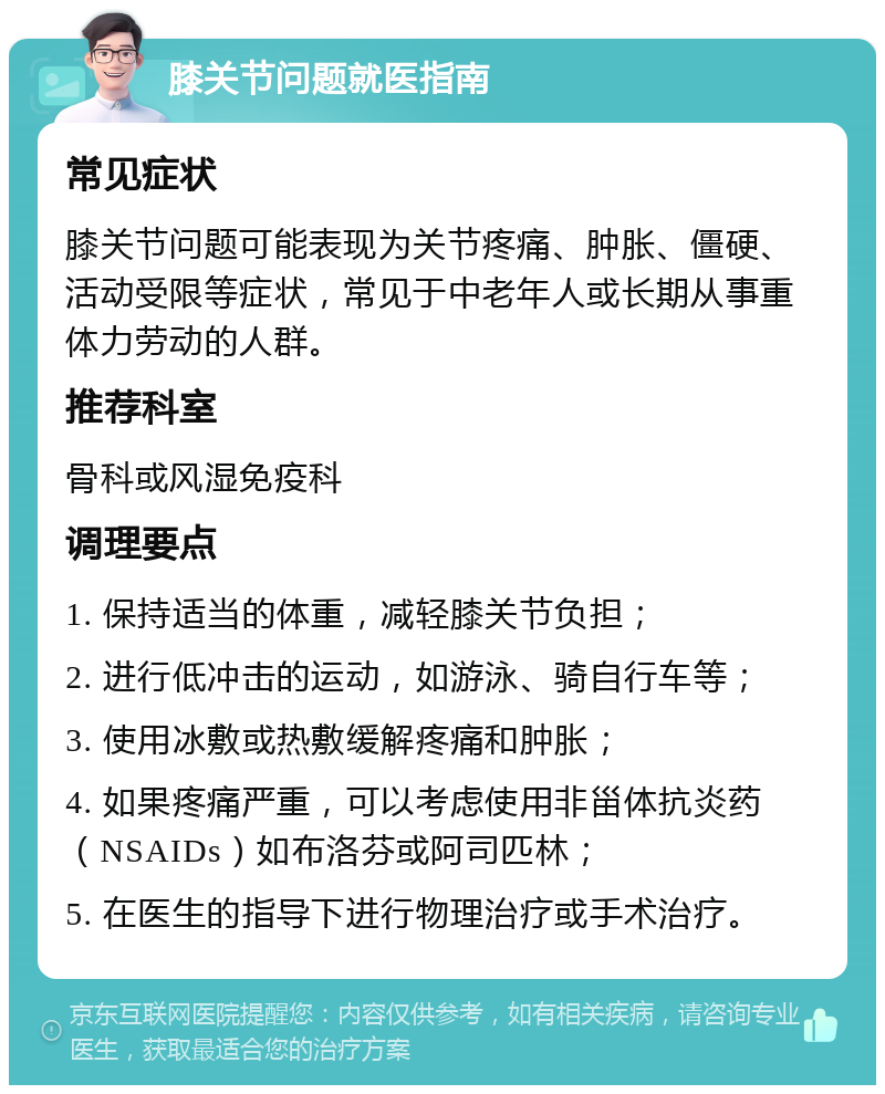 膝关节问题就医指南 常见症状 膝关节问题可能表现为关节疼痛、肿胀、僵硬、活动受限等症状，常见于中老年人或长期从事重体力劳动的人群。 推荐科室 骨科或风湿免疫科 调理要点 1. 保持适当的体重，减轻膝关节负担； 2. 进行低冲击的运动，如游泳、骑自行车等； 3. 使用冰敷或热敷缓解疼痛和肿胀； 4. 如果疼痛严重，可以考虑使用非甾体抗炎药（NSAIDs）如布洛芬或阿司匹林； 5. 在医生的指导下进行物理治疗或手术治疗。