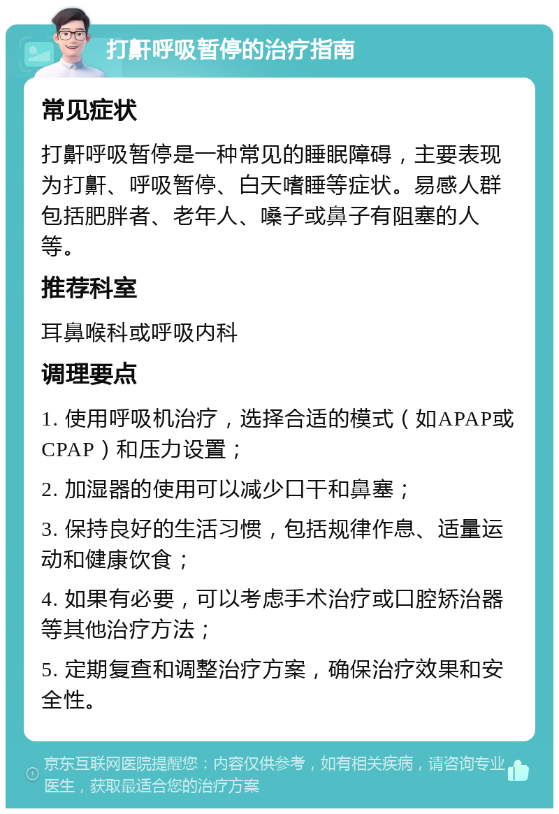 打鼾呼吸暂停的治疗指南 常见症状 打鼾呼吸暂停是一种常见的睡眠障碍，主要表现为打鼾、呼吸暂停、白天嗜睡等症状。易感人群包括肥胖者、老年人、嗓子或鼻子有阻塞的人等。 推荐科室 耳鼻喉科或呼吸内科 调理要点 1. 使用呼吸机治疗，选择合适的模式（如APAP或CPAP）和压力设置； 2. 加湿器的使用可以减少口干和鼻塞； 3. 保持良好的生活习惯，包括规律作息、适量运动和健康饮食； 4. 如果有必要，可以考虑手术治疗或口腔矫治器等其他治疗方法； 5. 定期复查和调整治疗方案，确保治疗效果和安全性。