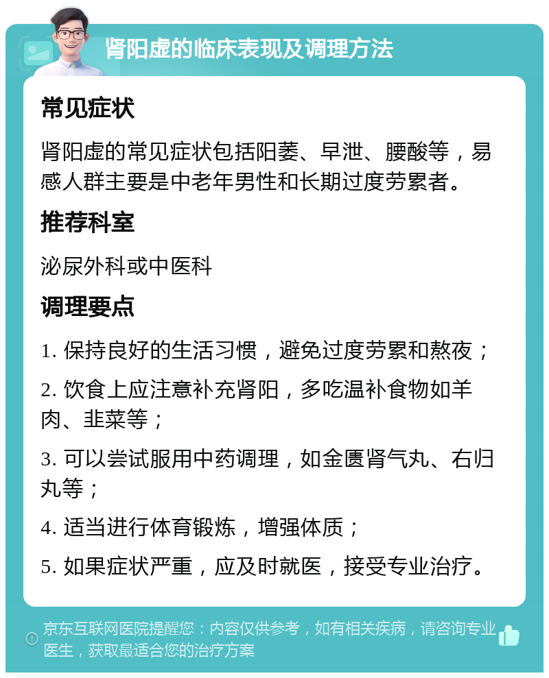 肾阳虚的临床表现及调理方法 常见症状 肾阳虚的常见症状包括阳萎、早泄、腰酸等，易感人群主要是中老年男性和长期过度劳累者。 推荐科室 泌尿外科或中医科 调理要点 1. 保持良好的生活习惯，避免过度劳累和熬夜； 2. 饮食上应注意补充肾阳，多吃温补食物如羊肉、韭菜等； 3. 可以尝试服用中药调理，如金匮肾气丸、右归丸等； 4. 适当进行体育锻炼，增强体质； 5. 如果症状严重，应及时就医，接受专业治疗。