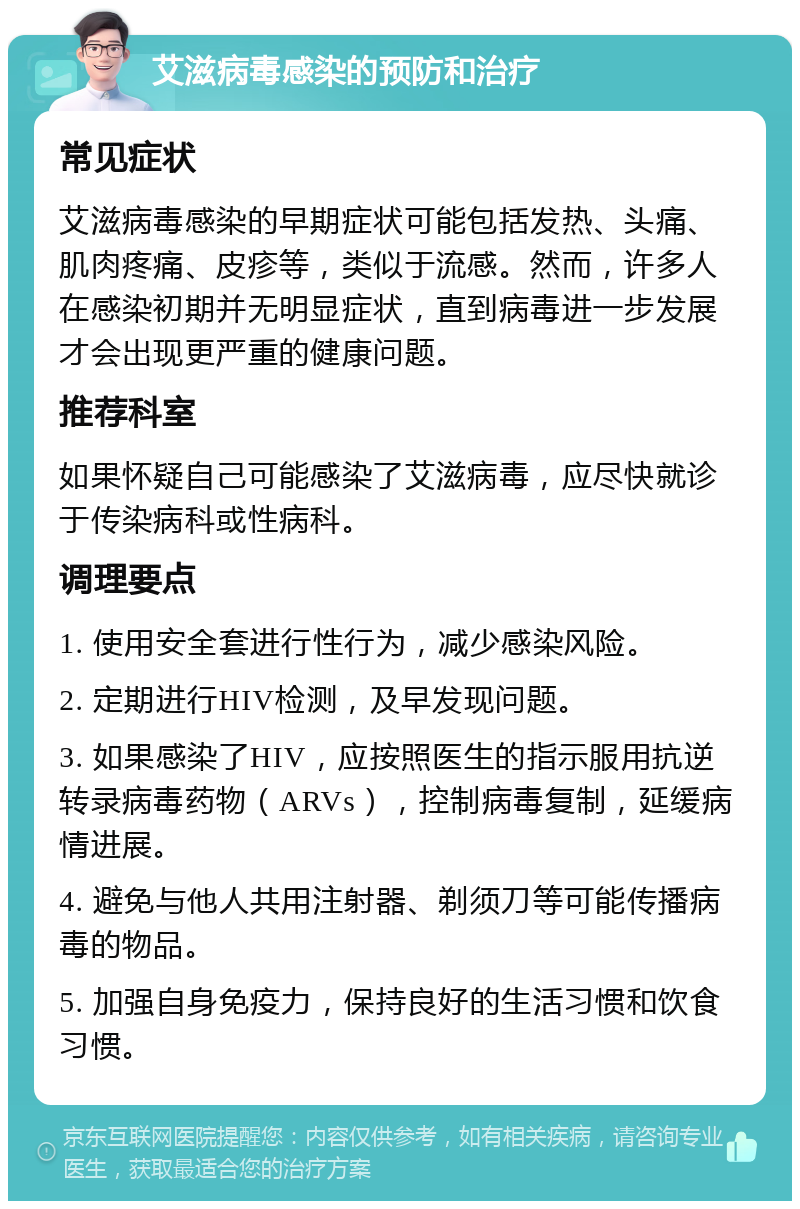 艾滋病毒感染的预防和治疗 常见症状 艾滋病毒感染的早期症状可能包括发热、头痛、肌肉疼痛、皮疹等，类似于流感。然而，许多人在感染初期并无明显症状，直到病毒进一步发展才会出现更严重的健康问题。 推荐科室 如果怀疑自己可能感染了艾滋病毒，应尽快就诊于传染病科或性病科。 调理要点 1. 使用安全套进行性行为，减少感染风险。 2. 定期进行HIV检测，及早发现问题。 3. 如果感染了HIV，应按照医生的指示服用抗逆转录病毒药物（ARVs），控制病毒复制，延缓病情进展。 4. 避免与他人共用注射器、剃须刀等可能传播病毒的物品。 5. 加强自身免疫力，保持良好的生活习惯和饮食习惯。