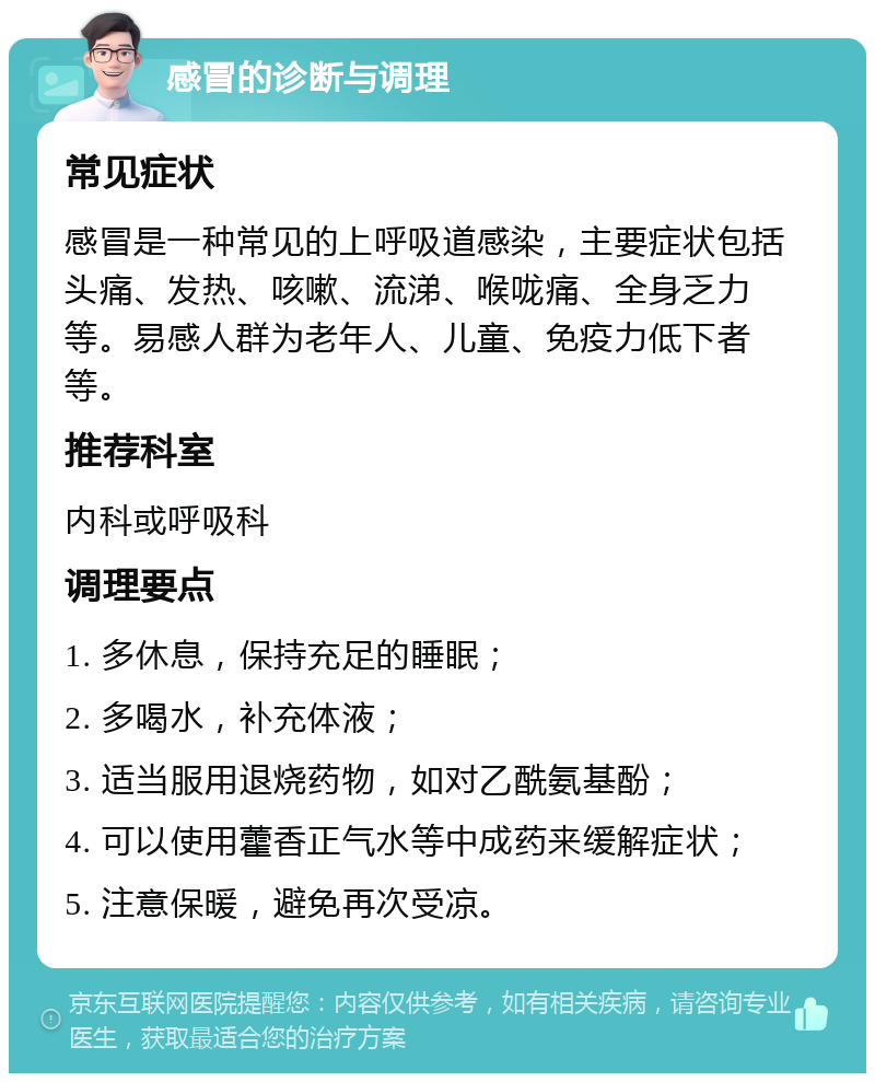 感冒的诊断与调理 常见症状 感冒是一种常见的上呼吸道感染，主要症状包括头痛、发热、咳嗽、流涕、喉咙痛、全身乏力等。易感人群为老年人、儿童、免疫力低下者等。 推荐科室 内科或呼吸科 调理要点 1. 多休息，保持充足的睡眠； 2. 多喝水，补充体液； 3. 适当服用退烧药物，如对乙酰氨基酚； 4. 可以使用藿香正气水等中成药来缓解症状； 5. 注意保暖，避免再次受凉。