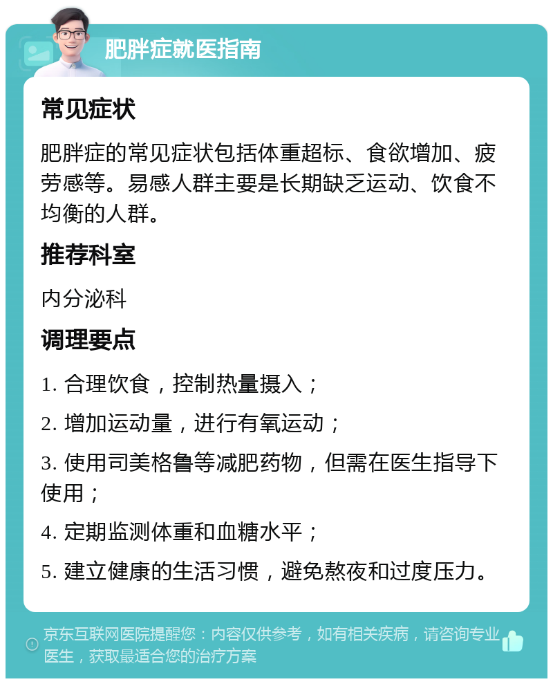 肥胖症就医指南 常见症状 肥胖症的常见症状包括体重超标、食欲增加、疲劳感等。易感人群主要是长期缺乏运动、饮食不均衡的人群。 推荐科室 内分泌科 调理要点 1. 合理饮食，控制热量摄入； 2. 增加运动量，进行有氧运动； 3. 使用司美格鲁等减肥药物，但需在医生指导下使用； 4. 定期监测体重和血糖水平； 5. 建立健康的生活习惯，避免熬夜和过度压力。