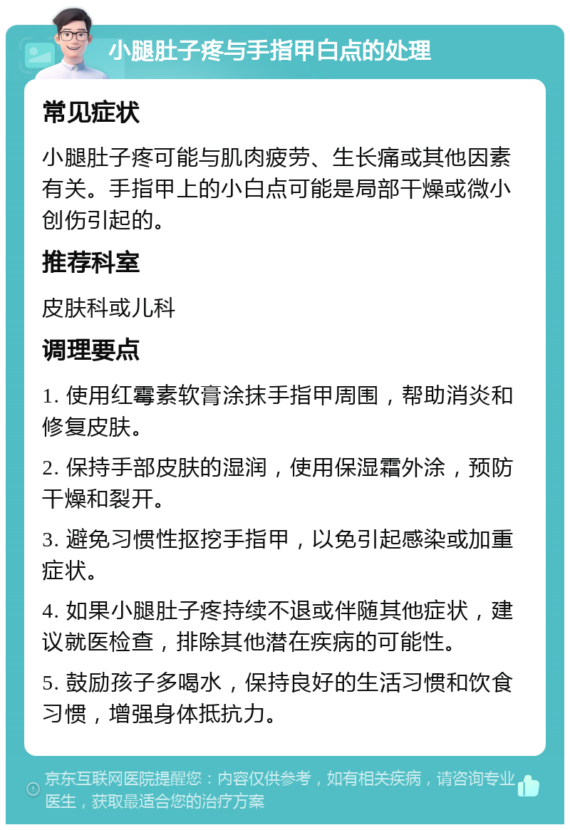 小腿肚子疼与手指甲白点的处理 常见症状 小腿肚子疼可能与肌肉疲劳、生长痛或其他因素有关。手指甲上的小白点可能是局部干燥或微小创伤引起的。 推荐科室 皮肤科或儿科 调理要点 1. 使用红霉素软膏涂抹手指甲周围，帮助消炎和修复皮肤。 2. 保持手部皮肤的湿润，使用保湿霜外涂，预防干燥和裂开。 3. 避免习惯性抠挖手指甲，以免引起感染或加重症状。 4. 如果小腿肚子疼持续不退或伴随其他症状，建议就医检查，排除其他潜在疾病的可能性。 5. 鼓励孩子多喝水，保持良好的生活习惯和饮食习惯，增强身体抵抗力。