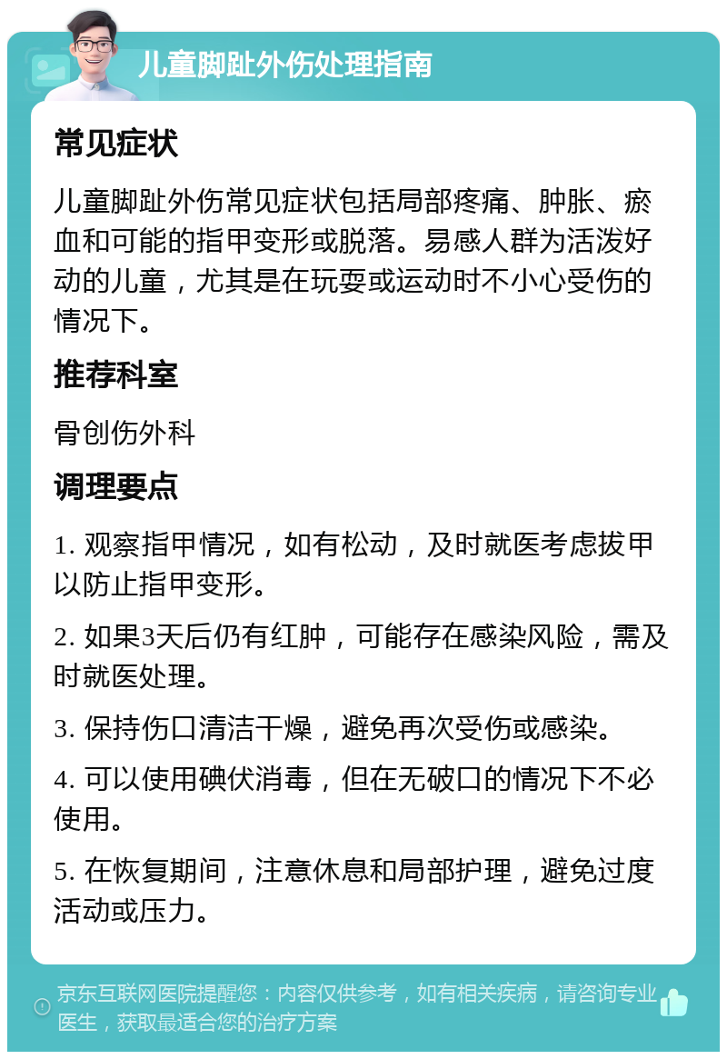 儿童脚趾外伤处理指南 常见症状 儿童脚趾外伤常见症状包括局部疼痛、肿胀、瘀血和可能的指甲变形或脱落。易感人群为活泼好动的儿童，尤其是在玩耍或运动时不小心受伤的情况下。 推荐科室 骨创伤外科 调理要点 1. 观察指甲情况，如有松动，及时就医考虑拔甲以防止指甲变形。 2. 如果3天后仍有红肿，可能存在感染风险，需及时就医处理。 3. 保持伤口清洁干燥，避免再次受伤或感染。 4. 可以使用碘伏消毒，但在无破口的情况下不必使用。 5. 在恢复期间，注意休息和局部护理，避免过度活动或压力。