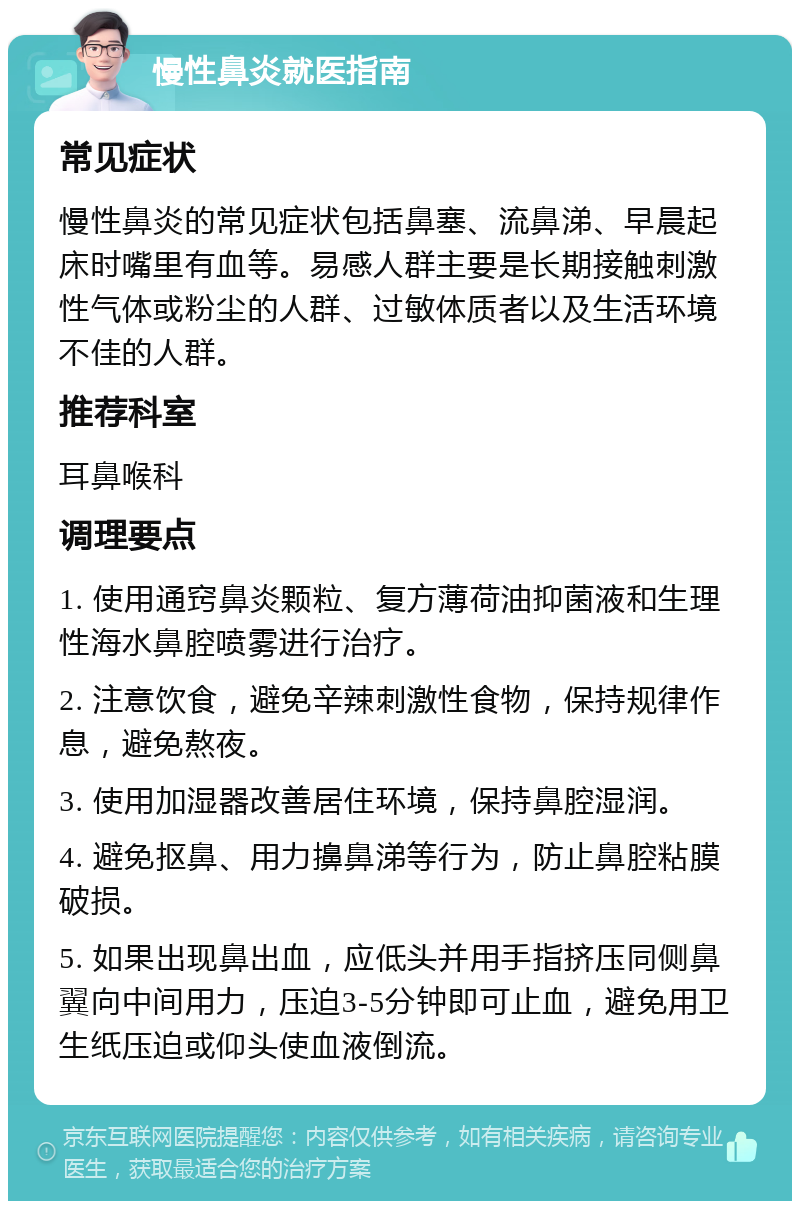 慢性鼻炎就医指南 常见症状 慢性鼻炎的常见症状包括鼻塞、流鼻涕、早晨起床时嘴里有血等。易感人群主要是长期接触刺激性气体或粉尘的人群、过敏体质者以及生活环境不佳的人群。 推荐科室 耳鼻喉科 调理要点 1. 使用通窍鼻炎颗粒、复方薄荷油抑菌液和生理性海水鼻腔喷雾进行治疗。 2. 注意饮食，避免辛辣刺激性食物，保持规律作息，避免熬夜。 3. 使用加湿器改善居住环境，保持鼻腔湿润。 4. 避免抠鼻、用力擤鼻涕等行为，防止鼻腔粘膜破损。 5. 如果出现鼻出血，应低头并用手指挤压同侧鼻翼向中间用力，压迫3-5分钟即可止血，避免用卫生纸压迫或仰头使血液倒流。