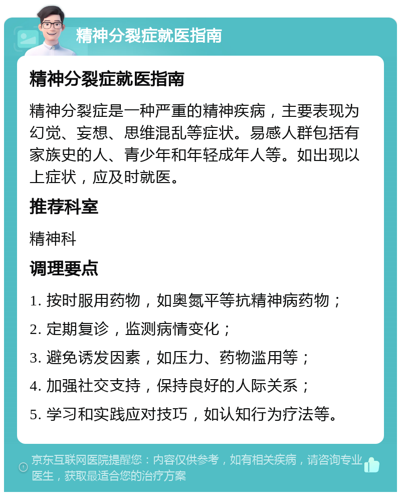 精神分裂症就医指南 精神分裂症就医指南 精神分裂症是一种严重的精神疾病，主要表现为幻觉、妄想、思维混乱等症状。易感人群包括有家族史的人、青少年和年轻成年人等。如出现以上症状，应及时就医。 推荐科室 精神科 调理要点 1. 按时服用药物，如奥氮平等抗精神病药物； 2. 定期复诊，监测病情变化； 3. 避免诱发因素，如压力、药物滥用等； 4. 加强社交支持，保持良好的人际关系； 5. 学习和实践应对技巧，如认知行为疗法等。