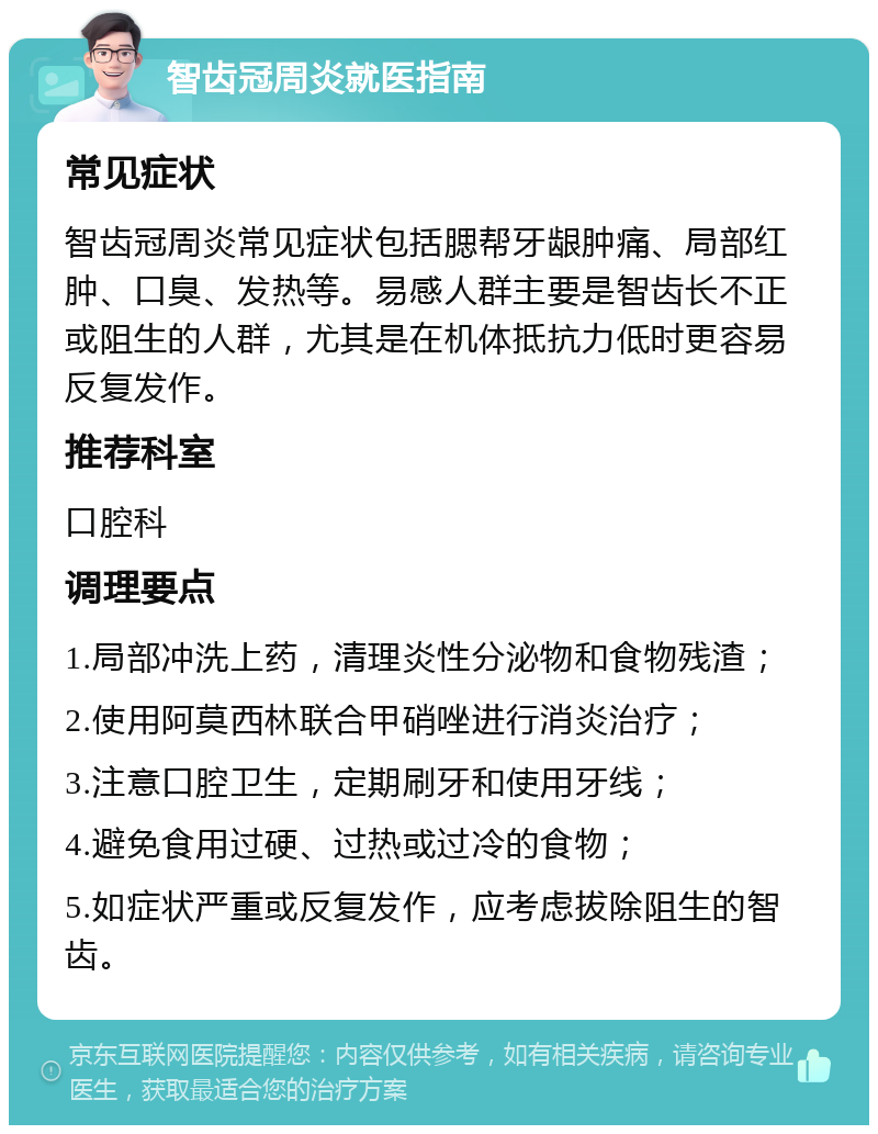 智齿冠周炎就医指南 常见症状 智齿冠周炎常见症状包括腮帮牙龈肿痛、局部红肿、口臭、发热等。易感人群主要是智齿长不正或阻生的人群，尤其是在机体抵抗力低时更容易反复发作。 推荐科室 口腔科 调理要点 1.局部冲洗上药，清理炎性分泌物和食物残渣； 2.使用阿莫西林联合甲硝唑进行消炎治疗； 3.注意口腔卫生，定期刷牙和使用牙线； 4.避免食用过硬、过热或过冷的食物； 5.如症状严重或反复发作，应考虑拔除阻生的智齿。