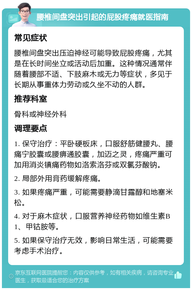 腰椎间盘突出引起的屁股疼痛就医指南 常见症状 腰椎间盘突出压迫神经可能导致屁股疼痛，尤其是在长时间坐立或活动后加重。这种情况通常伴随着腰部不适、下肢麻木或无力等症状，多见于长期从事重体力劳动或久坐不动的人群。 推荐科室 骨科或神经外科 调理要点 1. 保守治疗：平卧硬板床，口服舒筋健腰丸、腰痛宁胶囊或腰痹通胶囊，加迈之灵，疼痛严重可加用消炎镇痛药物如洛索洛芬或双氯芬酸钠。 2. 局部外用膏药缓解疼痛。 3. 如果疼痛严重，可能需要静滴甘露醇和地塞米松。 4. 对于麻木症状，口服营养神经药物如维生素B1、甲钴胺等。 5. 如果保守治疗无效，影响日常生活，可能需要考虑手术治疗。