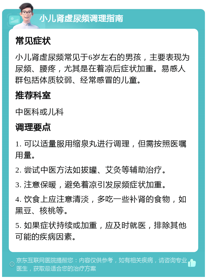 小儿肾虚尿频调理指南 常见症状 小儿肾虚尿频常见于6岁左右的男孩，主要表现为尿频、腰疼，尤其是在着凉后症状加重。易感人群包括体质较弱、经常感冒的儿童。 推荐科室 中医科或儿科 调理要点 1. 可以适量服用缩泉丸进行调理，但需按照医嘱用量。 2. 尝试中医方法如拔罐、艾灸等辅助治疗。 3. 注意保暖，避免着凉引发尿频症状加重。 4. 饮食上应注意清淡，多吃一些补肾的食物，如黑豆、核桃等。 5. 如果症状持续或加重，应及时就医，排除其他可能的疾病因素。