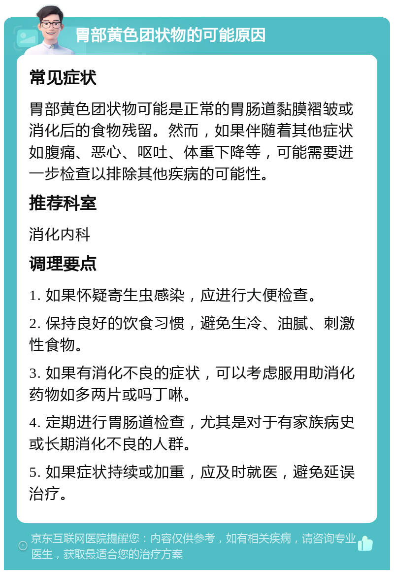 胃部黄色团状物的可能原因 常见症状 胃部黄色团状物可能是正常的胃肠道黏膜褶皱或消化后的食物残留。然而，如果伴随着其他症状如腹痛、恶心、呕吐、体重下降等，可能需要进一步检查以排除其他疾病的可能性。 推荐科室 消化内科 调理要点 1. 如果怀疑寄生虫感染，应进行大便检查。 2. 保持良好的饮食习惯，避免生冷、油腻、刺激性食物。 3. 如果有消化不良的症状，可以考虑服用助消化药物如多两片或吗丁啉。 4. 定期进行胃肠道检查，尤其是对于有家族病史或长期消化不良的人群。 5. 如果症状持续或加重，应及时就医，避免延误治疗。