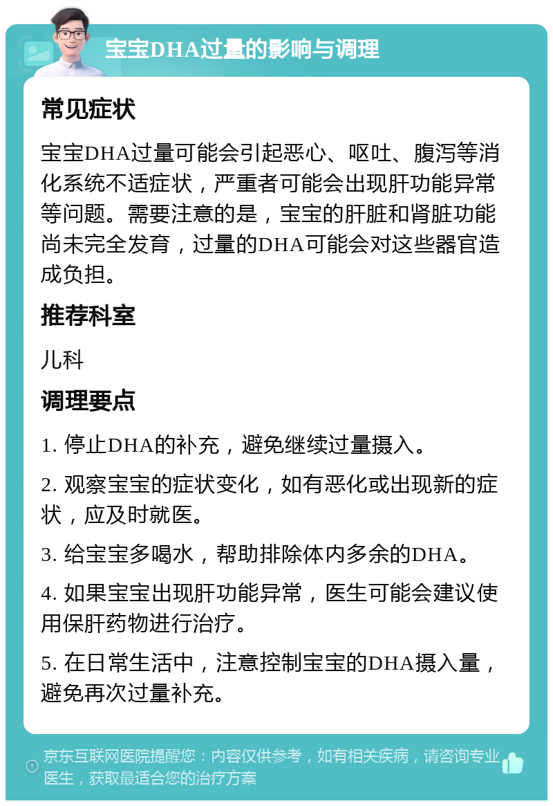 宝宝DHA过量的影响与调理 常见症状 宝宝DHA过量可能会引起恶心、呕吐、腹泻等消化系统不适症状，严重者可能会出现肝功能异常等问题。需要注意的是，宝宝的肝脏和肾脏功能尚未完全发育，过量的DHA可能会对这些器官造成负担。 推荐科室 儿科 调理要点 1. 停止DHA的补充，避免继续过量摄入。 2. 观察宝宝的症状变化，如有恶化或出现新的症状，应及时就医。 3. 给宝宝多喝水，帮助排除体内多余的DHA。 4. 如果宝宝出现肝功能异常，医生可能会建议使用保肝药物进行治疗。 5. 在日常生活中，注意控制宝宝的DHA摄入量，避免再次过量补充。