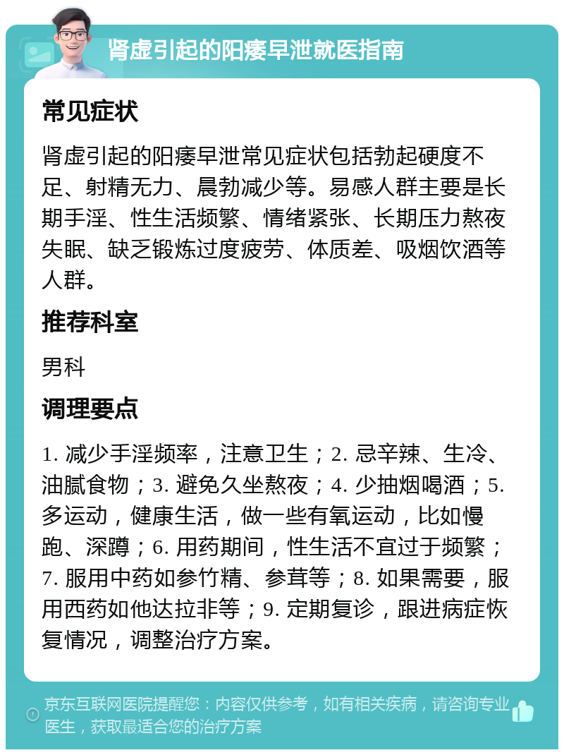 肾虚引起的阳痿早泄就医指南 常见症状 肾虚引起的阳痿早泄常见症状包括勃起硬度不足、射精无力、晨勃减少等。易感人群主要是长期手淫、性生活频繁、情绪紧张、长期压力熬夜失眠、缺乏锻炼过度疲劳、体质差、吸烟饮酒等人群。 推荐科室 男科 调理要点 1. 减少手淫频率，注意卫生；2. 忌辛辣、生冷、油腻食物；3. 避免久坐熬夜；4. 少抽烟喝酒；5. 多运动，健康生活，做一些有氧运动，比如慢跑、深蹲；6. 用药期间，性生活不宜过于频繁；7. 服用中药如参竹精、参茸等；8. 如果需要，服用西药如他达拉非等；9. 定期复诊，跟进病症恢复情况，调整治疗方案。