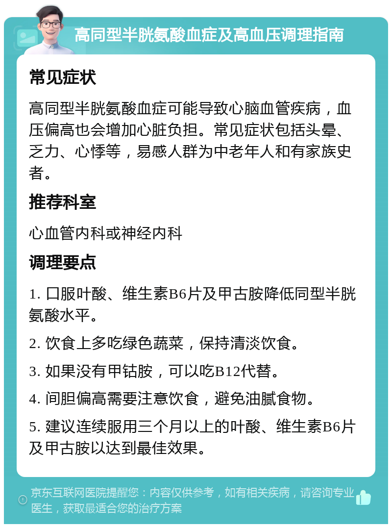 高同型半胱氨酸血症及高血压调理指南 常见症状 高同型半胱氨酸血症可能导致心脑血管疾病，血压偏高也会增加心脏负担。常见症状包括头晕、乏力、心悸等，易感人群为中老年人和有家族史者。 推荐科室 心血管内科或神经内科 调理要点 1. 口服叶酸、维生素B6片及甲古胺降低同型半胱氨酸水平。 2. 饮食上多吃绿色蔬菜，保持清淡饮食。 3. 如果没有甲钴胺，可以吃B12代替。 4. 间胆偏高需要注意饮食，避免油腻食物。 5. 建议连续服用三个月以上的叶酸、维生素B6片及甲古胺以达到最佳效果。