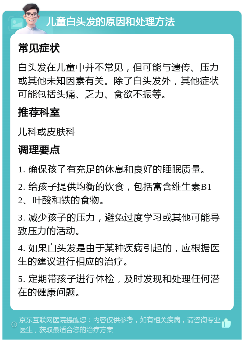 儿童白头发的原因和处理方法 常见症状 白头发在儿童中并不常见，但可能与遗传、压力或其他未知因素有关。除了白头发外，其他症状可能包括头痛、乏力、食欲不振等。 推荐科室 儿科或皮肤科 调理要点 1. 确保孩子有充足的休息和良好的睡眠质量。 2. 给孩子提供均衡的饮食，包括富含维生素B12、叶酸和铁的食物。 3. 减少孩子的压力，避免过度学习或其他可能导致压力的活动。 4. 如果白头发是由于某种疾病引起的，应根据医生的建议进行相应的治疗。 5. 定期带孩子进行体检，及时发现和处理任何潜在的健康问题。