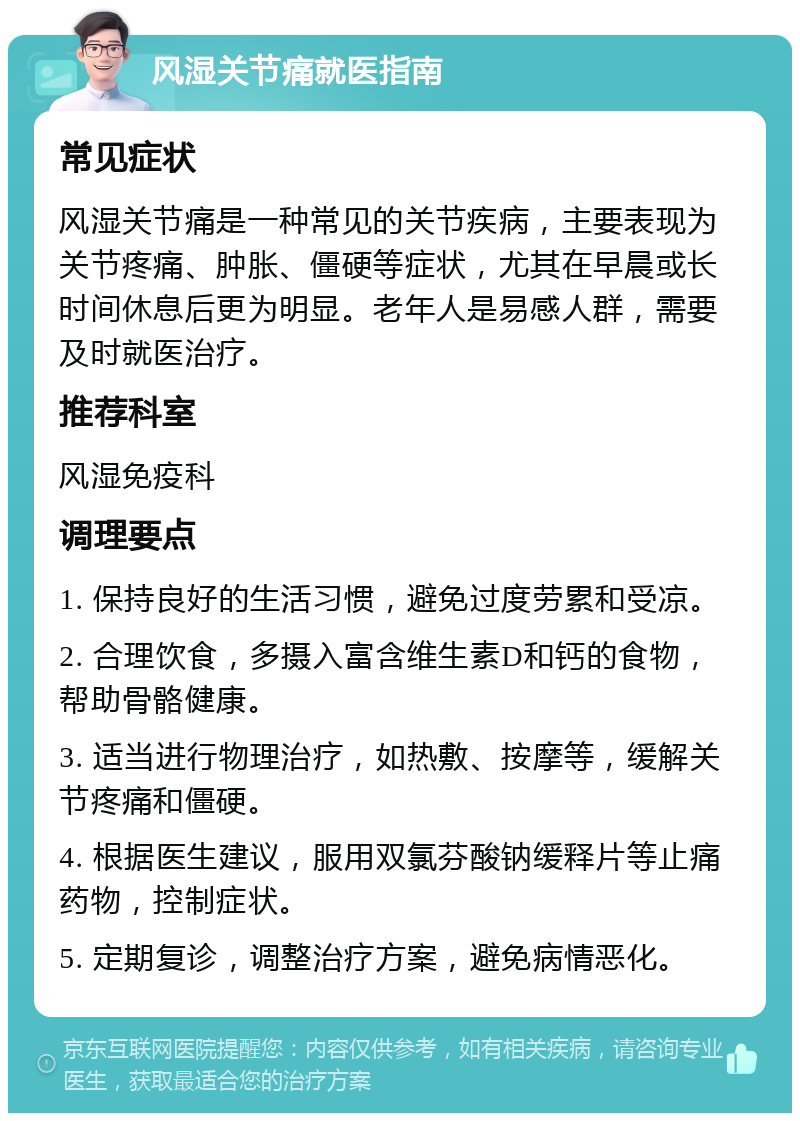 风湿关节痛就医指南 常见症状 风湿关节痛是一种常见的关节疾病，主要表现为关节疼痛、肿胀、僵硬等症状，尤其在早晨或长时间休息后更为明显。老年人是易感人群，需要及时就医治疗。 推荐科室 风湿免疫科 调理要点 1. 保持良好的生活习惯，避免过度劳累和受凉。 2. 合理饮食，多摄入富含维生素D和钙的食物，帮助骨骼健康。 3. 适当进行物理治疗，如热敷、按摩等，缓解关节疼痛和僵硬。 4. 根据医生建议，服用双氯芬酸钠缓释片等止痛药物，控制症状。 5. 定期复诊，调整治疗方案，避免病情恶化。