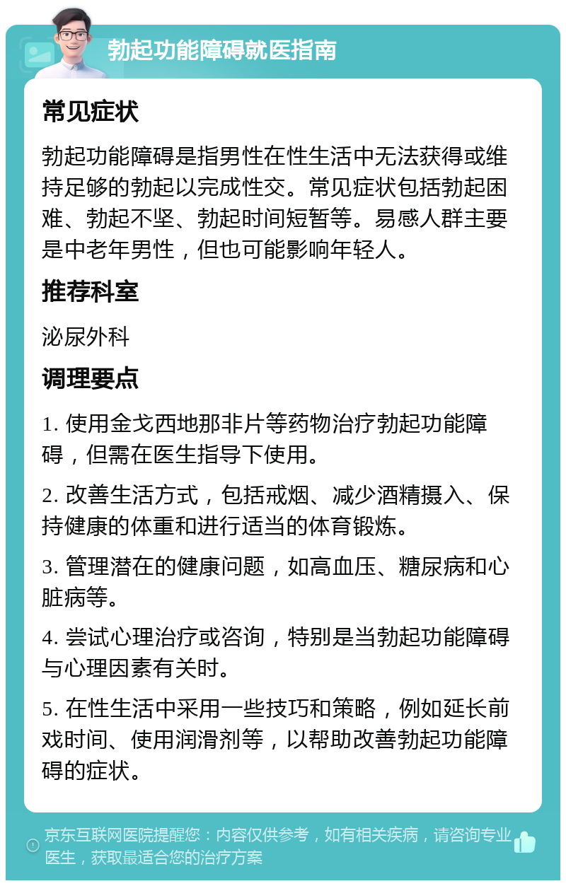 勃起功能障碍就医指南 常见症状 勃起功能障碍是指男性在性生活中无法获得或维持足够的勃起以完成性交。常见症状包括勃起困难、勃起不坚、勃起时间短暂等。易感人群主要是中老年男性，但也可能影响年轻人。 推荐科室 泌尿外科 调理要点 1. 使用金戈西地那非片等药物治疗勃起功能障碍，但需在医生指导下使用。 2. 改善生活方式，包括戒烟、减少酒精摄入、保持健康的体重和进行适当的体育锻炼。 3. 管理潜在的健康问题，如高血压、糖尿病和心脏病等。 4. 尝试心理治疗或咨询，特别是当勃起功能障碍与心理因素有关时。 5. 在性生活中采用一些技巧和策略，例如延长前戏时间、使用润滑剂等，以帮助改善勃起功能障碍的症状。