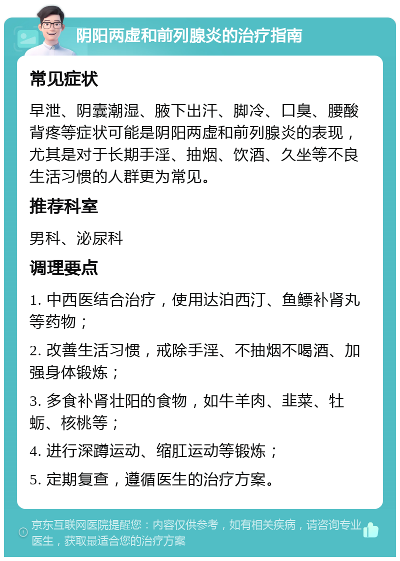 阴阳两虚和前列腺炎的治疗指南 常见症状 早泄、阴囊潮湿、腋下出汗、脚冷、口臭、腰酸背疼等症状可能是阴阳两虚和前列腺炎的表现，尤其是对于长期手淫、抽烟、饮酒、久坐等不良生活习惯的人群更为常见。 推荐科室 男科、泌尿科 调理要点 1. 中西医结合治疗，使用达泊西汀、鱼鳔补肾丸等药物； 2. 改善生活习惯，戒除手淫、不抽烟不喝酒、加强身体锻炼； 3. 多食补肾壮阳的食物，如牛羊肉、韭菜、牡蛎、核桃等； 4. 进行深蹲运动、缩肛运动等锻炼； 5. 定期复查，遵循医生的治疗方案。