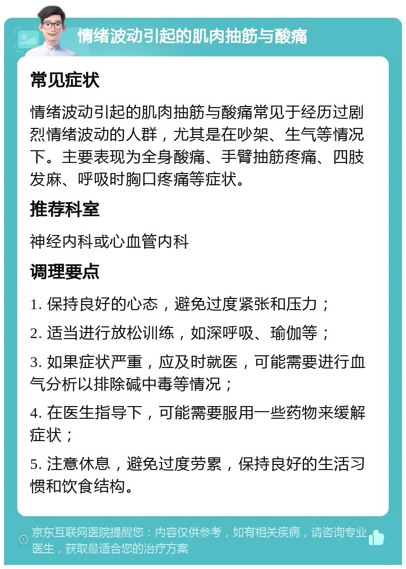 情绪波动引起的肌肉抽筋与酸痛 常见症状 情绪波动引起的肌肉抽筋与酸痛常见于经历过剧烈情绪波动的人群，尤其是在吵架、生气等情况下。主要表现为全身酸痛、手臂抽筋疼痛、四肢发麻、呼吸时胸口疼痛等症状。 推荐科室 神经内科或心血管内科 调理要点 1. 保持良好的心态，避免过度紧张和压力； 2. 适当进行放松训练，如深呼吸、瑜伽等； 3. 如果症状严重，应及时就医，可能需要进行血气分析以排除碱中毒等情况； 4. 在医生指导下，可能需要服用一些药物来缓解症状； 5. 注意休息，避免过度劳累，保持良好的生活习惯和饮食结构。