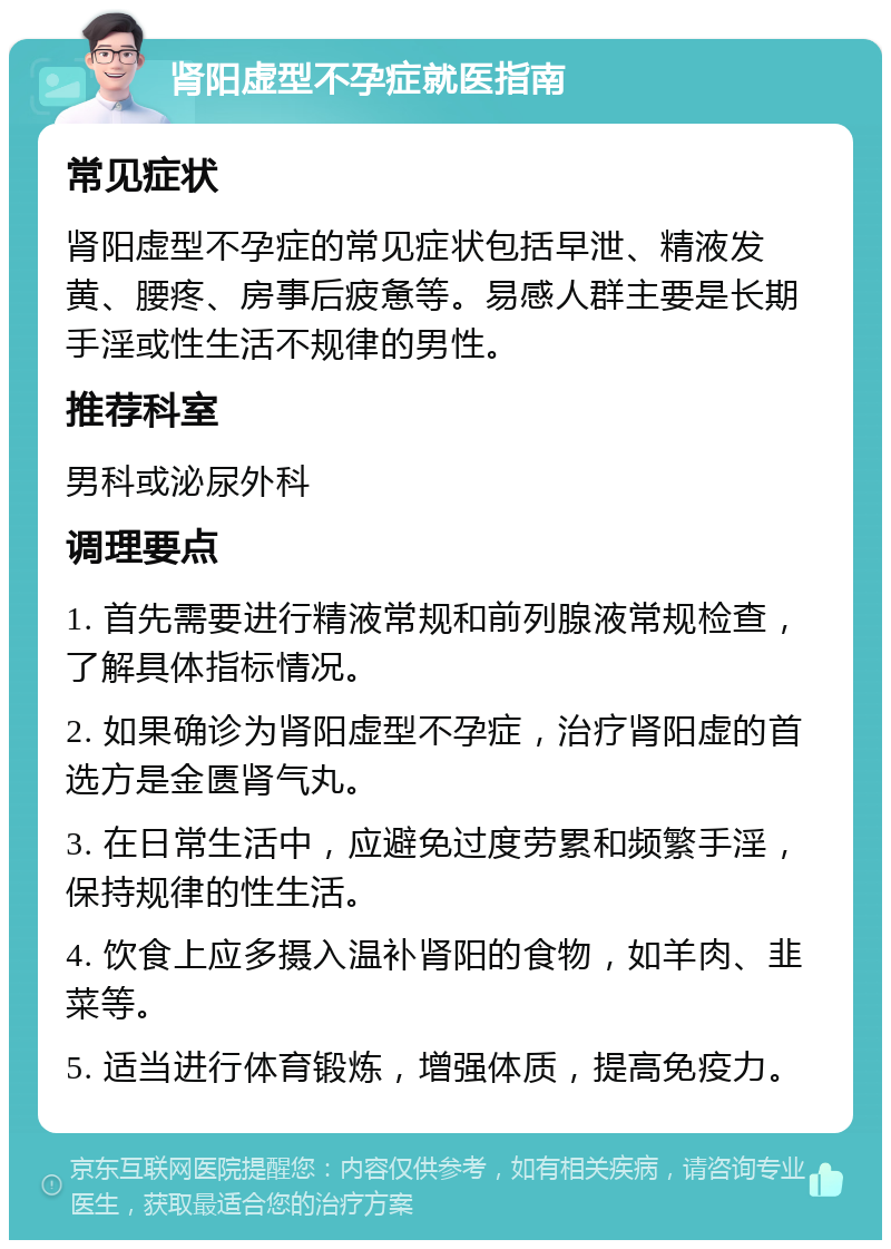 肾阳虚型不孕症就医指南 常见症状 肾阳虚型不孕症的常见症状包括早泄、精液发黄、腰疼、房事后疲惫等。易感人群主要是长期手淫或性生活不规律的男性。 推荐科室 男科或泌尿外科 调理要点 1. 首先需要进行精液常规和前列腺液常规检查，了解具体指标情况。 2. 如果确诊为肾阳虚型不孕症，治疗肾阳虚的首选方是金匮肾气丸。 3. 在日常生活中，应避免过度劳累和频繁手淫，保持规律的性生活。 4. 饮食上应多摄入温补肾阳的食物，如羊肉、韭菜等。 5. 适当进行体育锻炼，增强体质，提高免疫力。