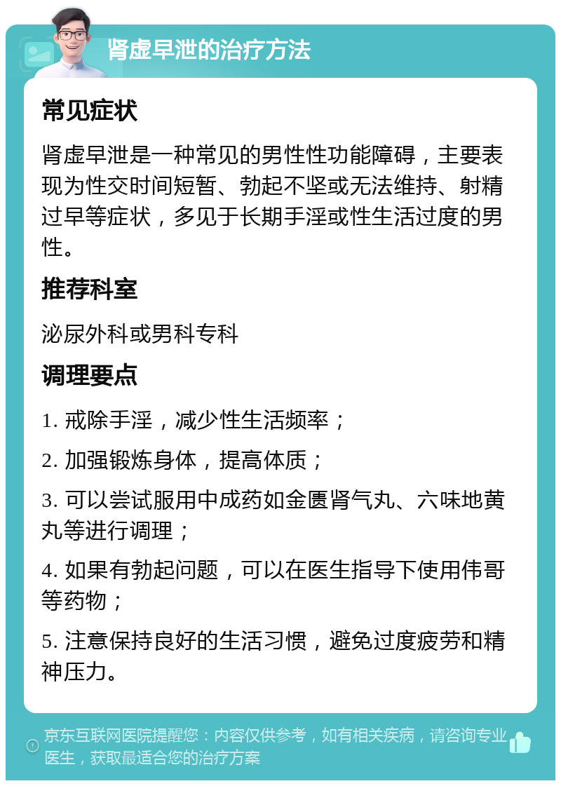 肾虚早泄的治疗方法 常见症状 肾虚早泄是一种常见的男性性功能障碍，主要表现为性交时间短暂、勃起不坚或无法维持、射精过早等症状，多见于长期手淫或性生活过度的男性。 推荐科室 泌尿外科或男科专科 调理要点 1. 戒除手淫，减少性生活频率； 2. 加强锻炼身体，提高体质； 3. 可以尝试服用中成药如金匮肾气丸、六味地黄丸等进行调理； 4. 如果有勃起问题，可以在医生指导下使用伟哥等药物； 5. 注意保持良好的生活习惯，避免过度疲劳和精神压力。