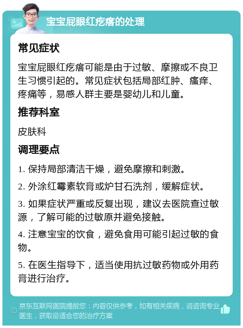 宝宝屁眼红疙瘩的处理 常见症状 宝宝屁眼红疙瘩可能是由于过敏、摩擦或不良卫生习惯引起的。常见症状包括局部红肿、瘙痒、疼痛等，易感人群主要是婴幼儿和儿童。 推荐科室 皮肤科 调理要点 1. 保持局部清洁干燥，避免摩擦和刺激。 2. 外涂红霉素软膏或炉甘石洗剂，缓解症状。 3. 如果症状严重或反复出现，建议去医院查过敏源，了解可能的过敏原并避免接触。 4. 注意宝宝的饮食，避免食用可能引起过敏的食物。 5. 在医生指导下，适当使用抗过敏药物或外用药膏进行治疗。