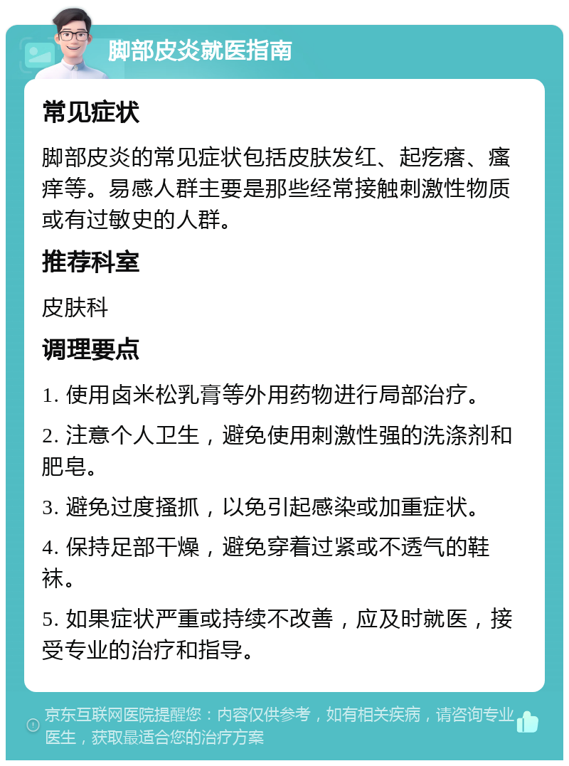 脚部皮炎就医指南 常见症状 脚部皮炎的常见症状包括皮肤发红、起疙瘩、瘙痒等。易感人群主要是那些经常接触刺激性物质或有过敏史的人群。 推荐科室 皮肤科 调理要点 1. 使用卤米松乳膏等外用药物进行局部治疗。 2. 注意个人卫生，避免使用刺激性强的洗涤剂和肥皂。 3. 避免过度搔抓，以免引起感染或加重症状。 4. 保持足部干燥，避免穿着过紧或不透气的鞋袜。 5. 如果症状严重或持续不改善，应及时就医，接受专业的治疗和指导。