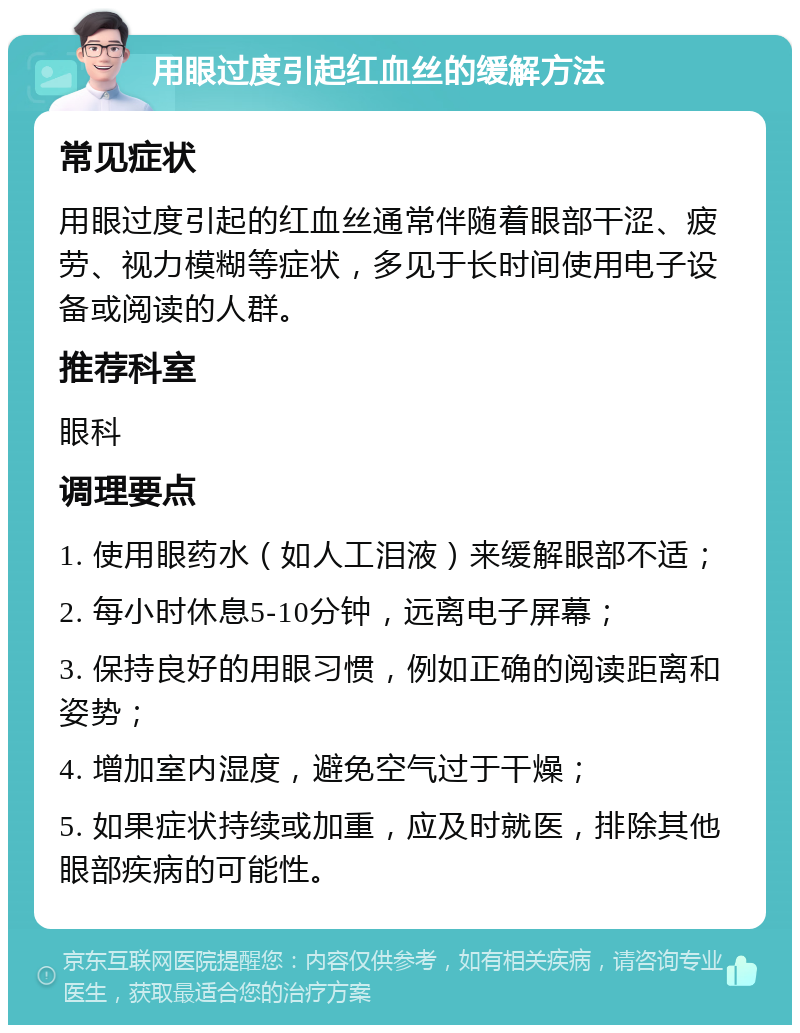 用眼过度引起红血丝的缓解方法 常见症状 用眼过度引起的红血丝通常伴随着眼部干涩、疲劳、视力模糊等症状，多见于长时间使用电子设备或阅读的人群。 推荐科室 眼科 调理要点 1. 使用眼药水（如人工泪液）来缓解眼部不适； 2. 每小时休息5-10分钟，远离电子屏幕； 3. 保持良好的用眼习惯，例如正确的阅读距离和姿势； 4. 增加室内湿度，避免空气过于干燥； 5. 如果症状持续或加重，应及时就医，排除其他眼部疾病的可能性。