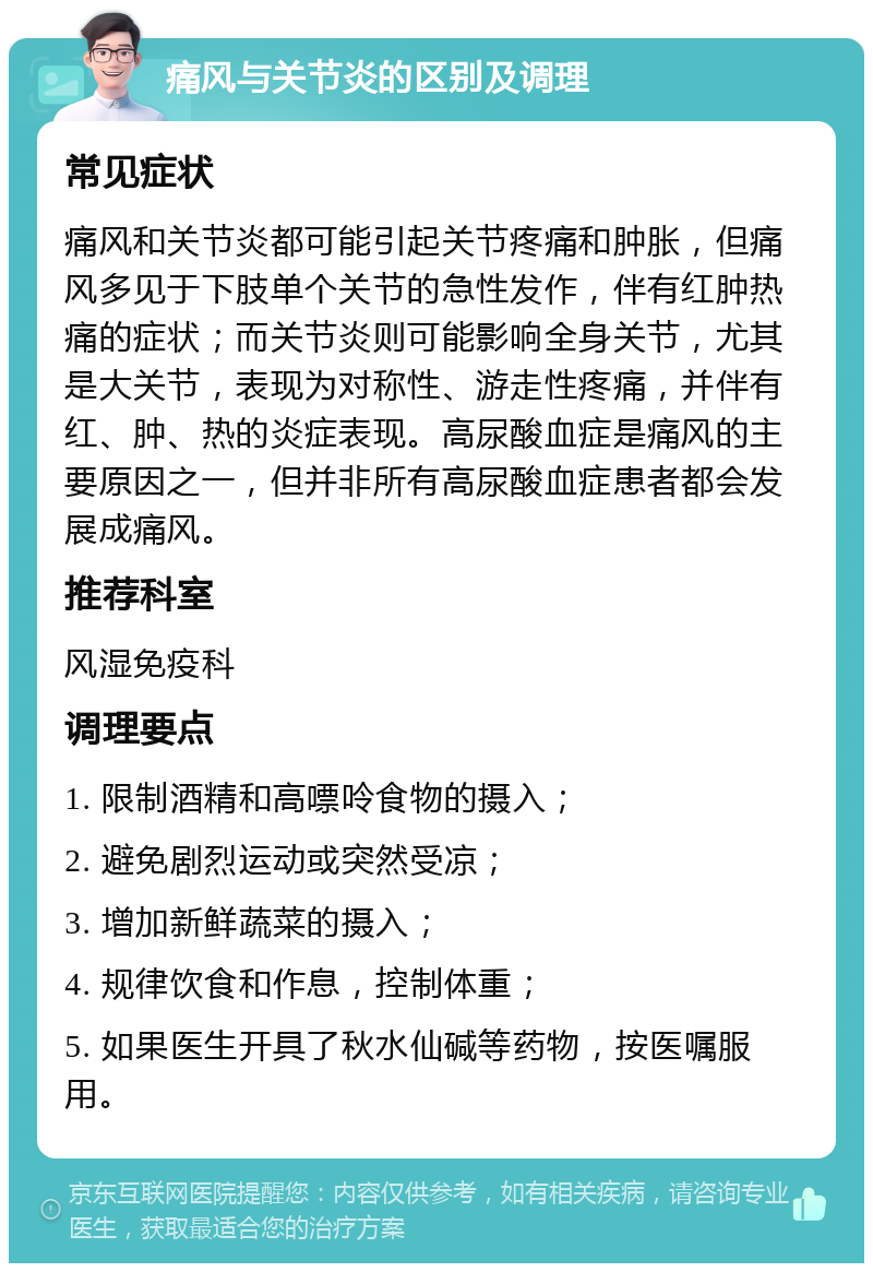 痛风与关节炎的区别及调理 常见症状 痛风和关节炎都可能引起关节疼痛和肿胀，但痛风多见于下肢单个关节的急性发作，伴有红肿热痛的症状；而关节炎则可能影响全身关节，尤其是大关节，表现为对称性、游走性疼痛，并伴有红、肿、热的炎症表现。高尿酸血症是痛风的主要原因之一，但并非所有高尿酸血症患者都会发展成痛风。 推荐科室 风湿免疫科 调理要点 1. 限制酒精和高嘌呤食物的摄入； 2. 避免剧烈运动或突然受凉； 3. 增加新鲜蔬菜的摄入； 4. 规律饮食和作息，控制体重； 5. 如果医生开具了秋水仙碱等药物，按医嘱服用。