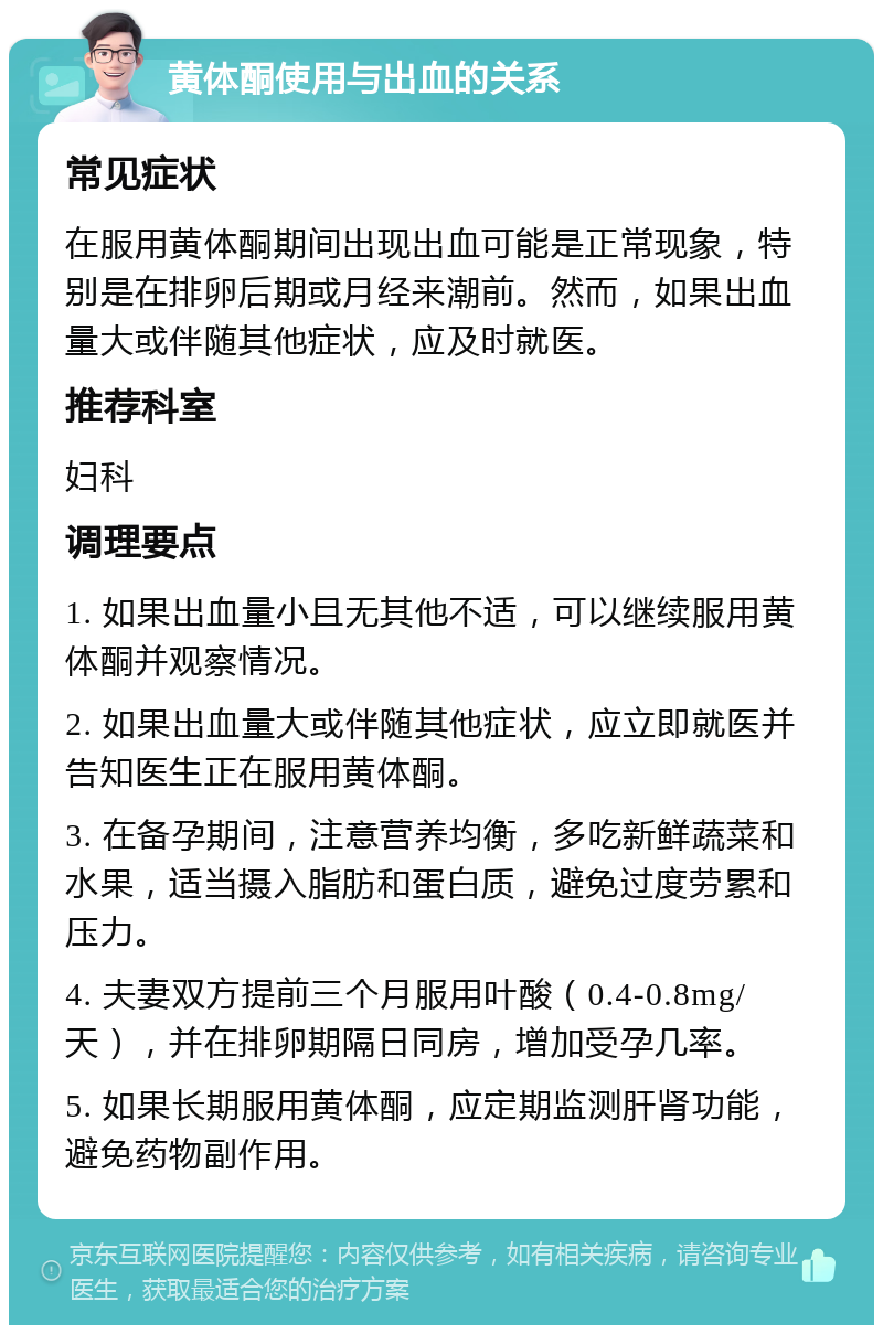 黄体酮使用与出血的关系 常见症状 在服用黄体酮期间出现出血可能是正常现象，特别是在排卵后期或月经来潮前。然而，如果出血量大或伴随其他症状，应及时就医。 推荐科室 妇科 调理要点 1. 如果出血量小且无其他不适，可以继续服用黄体酮并观察情况。 2. 如果出血量大或伴随其他症状，应立即就医并告知医生正在服用黄体酮。 3. 在备孕期间，注意营养均衡，多吃新鲜蔬菜和水果，适当摄入脂肪和蛋白质，避免过度劳累和压力。 4. 夫妻双方提前三个月服用叶酸（0.4-0.8mg/天），并在排卵期隔日同房，增加受孕几率。 5. 如果长期服用黄体酮，应定期监测肝肾功能，避免药物副作用。