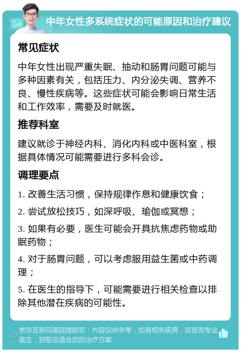 中年女性多系统症状的可能原因和治疗建议 常见症状 中年女性出现严重失眠、抽动和肠胃问题可能与多种因素有关，包括压力、内分泌失调、营养不良、慢性疾病等。这些症状可能会影响日常生活和工作效率，需要及时就医。 推荐科室 建议就诊于神经内科、消化内科或中医科室，根据具体情况可能需要进行多科会诊。 调理要点 1. 改善生活习惯，保持规律作息和健康饮食； 2. 尝试放松技巧，如深呼吸、瑜伽或冥想； 3. 如果有必要，医生可能会开具抗焦虑药物或助眠药物； 4. 对于肠胃问题，可以考虑服用益生菌或中药调理； 5. 在医生的指导下，可能需要进行相关检查以排除其他潜在疾病的可能性。