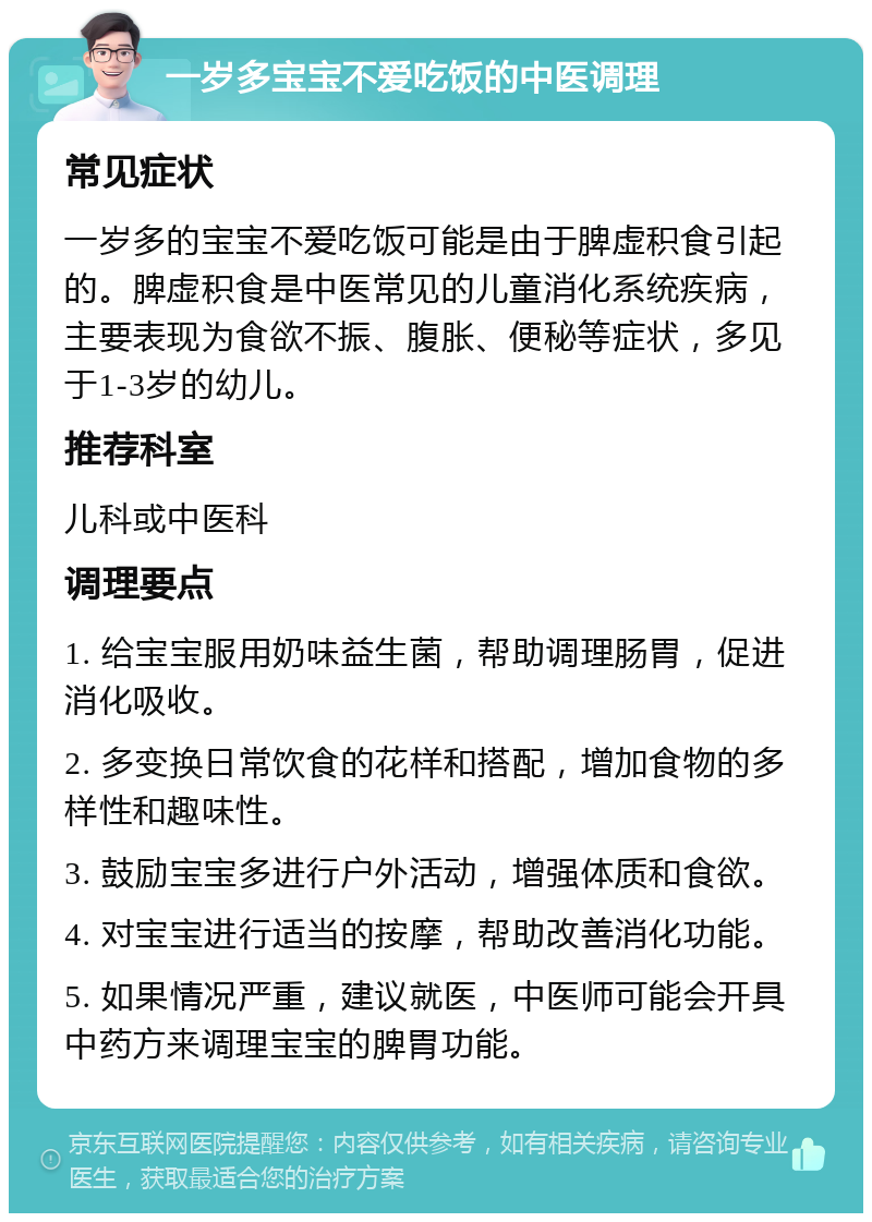 一岁多宝宝不爱吃饭的中医调理 常见症状 一岁多的宝宝不爱吃饭可能是由于脾虚积食引起的。脾虚积食是中医常见的儿童消化系统疾病，主要表现为食欲不振、腹胀、便秘等症状，多见于1-3岁的幼儿。 推荐科室 儿科或中医科 调理要点 1. 给宝宝服用奶味益生菌，帮助调理肠胃，促进消化吸收。 2. 多变换日常饮食的花样和搭配，增加食物的多样性和趣味性。 3. 鼓励宝宝多进行户外活动，增强体质和食欲。 4. 对宝宝进行适当的按摩，帮助改善消化功能。 5. 如果情况严重，建议就医，中医师可能会开具中药方来调理宝宝的脾胃功能。