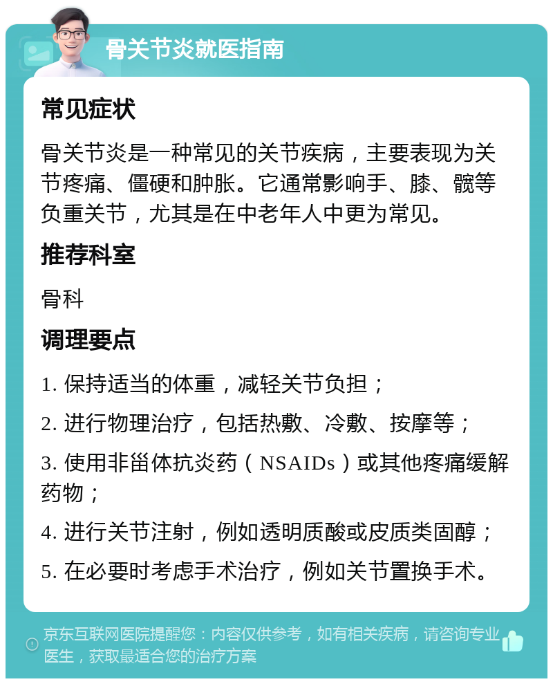 骨关节炎就医指南 常见症状 骨关节炎是一种常见的关节疾病，主要表现为关节疼痛、僵硬和肿胀。它通常影响手、膝、髋等负重关节，尤其是在中老年人中更为常见。 推荐科室 骨科 调理要点 1. 保持适当的体重，减轻关节负担； 2. 进行物理治疗，包括热敷、冷敷、按摩等； 3. 使用非甾体抗炎药（NSAIDs）或其他疼痛缓解药物； 4. 进行关节注射，例如透明质酸或皮质类固醇； 5. 在必要时考虑手术治疗，例如关节置换手术。