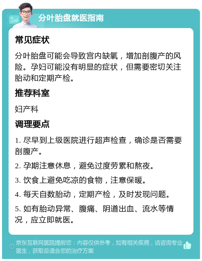 分叶胎盘就医指南 常见症状 分叶胎盘可能会导致宫内缺氧，增加剖腹产的风险。孕妇可能没有明显的症状，但需要密切关注胎动和定期产检。 推荐科室 妇产科 调理要点 1. 尽早到上级医院进行超声检查，确诊是否需要剖腹产。 2. 孕期注意休息，避免过度劳累和熬夜。 3. 饮食上避免吃凉的食物，注意保暖。 4. 每天自数胎动，定期产检，及时发现问题。 5. 如有胎动异常、腹痛、阴道出血、流水等情况，应立即就医。