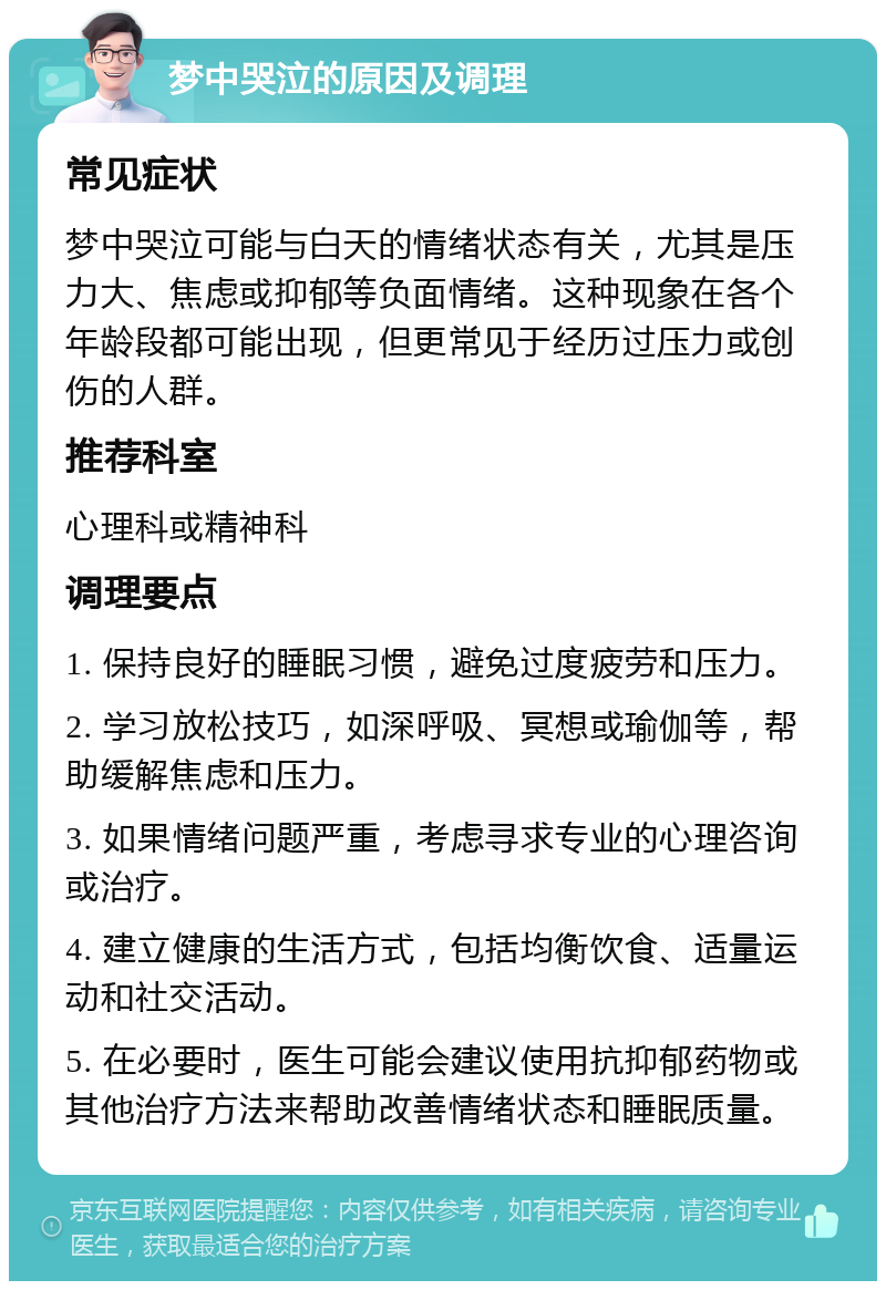 梦中哭泣的原因及调理 常见症状 梦中哭泣可能与白天的情绪状态有关，尤其是压力大、焦虑或抑郁等负面情绪。这种现象在各个年龄段都可能出现，但更常见于经历过压力或创伤的人群。 推荐科室 心理科或精神科 调理要点 1. 保持良好的睡眠习惯，避免过度疲劳和压力。 2. 学习放松技巧，如深呼吸、冥想或瑜伽等，帮助缓解焦虑和压力。 3. 如果情绪问题严重，考虑寻求专业的心理咨询或治疗。 4. 建立健康的生活方式，包括均衡饮食、适量运动和社交活动。 5. 在必要时，医生可能会建议使用抗抑郁药物或其他治疗方法来帮助改善情绪状态和睡眠质量。