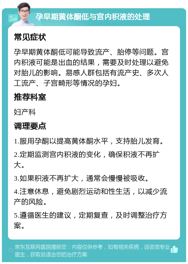 孕早期黄体酮低与宫内积液的处理 常见症状 孕早期黄体酮低可能导致流产、胎停等问题。宫内积液可能是出血的结果，需要及时处理以避免对胎儿的影响。易感人群包括有流产史、多次人工流产、子宫畸形等情况的孕妇。 推荐科室 妇产科 调理要点 1.服用孕酮以提高黄体酮水平，支持胎儿发育。 2.定期监测宫内积液的变化，确保积液不再扩大。 3.如果积液不再扩大，通常会慢慢被吸收。 4.注意休息，避免剧烈运动和性生活，以减少流产的风险。 5.遵循医生的建议，定期复查，及时调整治疗方案。