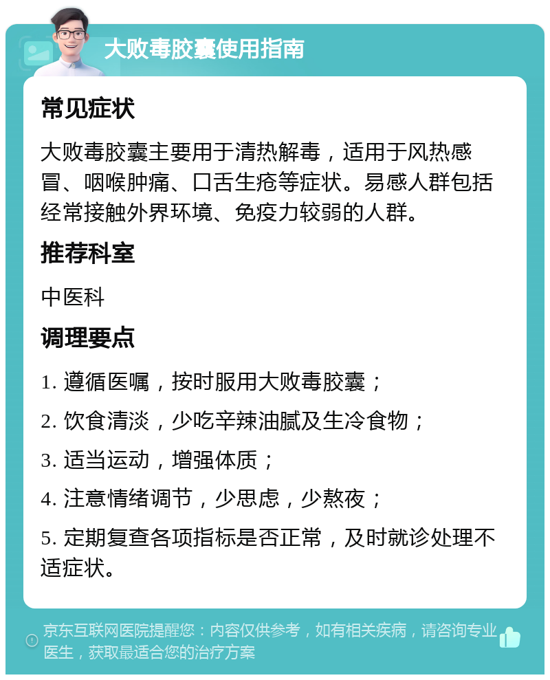 大败毒胶囊使用指南 常见症状 大败毒胶囊主要用于清热解毒，适用于风热感冒、咽喉肿痛、口舌生疮等症状。易感人群包括经常接触外界环境、免疫力较弱的人群。 推荐科室 中医科 调理要点 1. 遵循医嘱，按时服用大败毒胶囊； 2. 饮食清淡，少吃辛辣油腻及生冷食物； 3. 适当运动，增强体质； 4. 注意情绪调节，少思虑，少熬夜； 5. 定期复查各项指标是否正常，及时就诊处理不适症状。