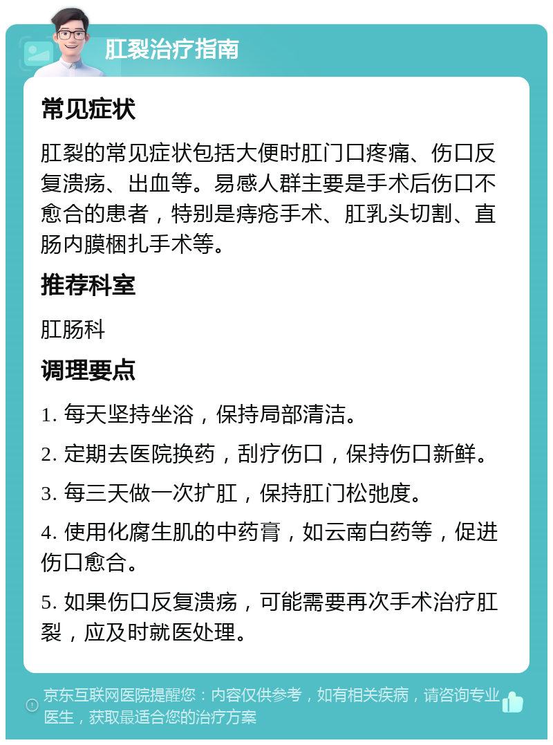 肛裂治疗指南 常见症状 肛裂的常见症状包括大便时肛门口疼痛、伤口反复溃疡、出血等。易感人群主要是手术后伤口不愈合的患者，特别是痔疮手术、肛乳头切割、直肠内膜梱扎手术等。 推荐科室 肛肠科 调理要点 1. 每天坚持坐浴，保持局部清洁。 2. 定期去医院换药，刮疗伤口，保持伤口新鲜。 3. 每三天做一次扩肛，保持肛门松弛度。 4. 使用化腐生肌的中药膏，如云南白药等，促进伤口愈合。 5. 如果伤口反复溃疡，可能需要再次手术治疗肛裂，应及时就医处理。