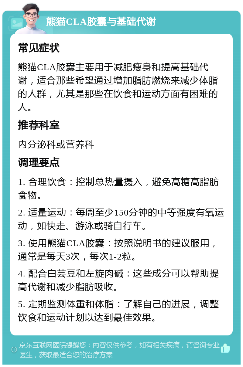 熊猫CLA胶囊与基础代谢 常见症状 熊猫CLA胶囊主要用于减肥瘦身和提高基础代谢，适合那些希望通过增加脂肪燃烧来减少体脂的人群，尤其是那些在饮食和运动方面有困难的人。 推荐科室 内分泌科或营养科 调理要点 1. 合理饮食：控制总热量摄入，避免高糖高脂肪食物。 2. 适量运动：每周至少150分钟的中等强度有氧运动，如快走、游泳或骑自行车。 3. 使用熊猫CLA胶囊：按照说明书的建议服用，通常是每天3次，每次1-2粒。 4. 配合白芸豆和左旋肉碱：这些成分可以帮助提高代谢和减少脂肪吸收。 5. 定期监测体重和体脂：了解自己的进展，调整饮食和运动计划以达到最佳效果。