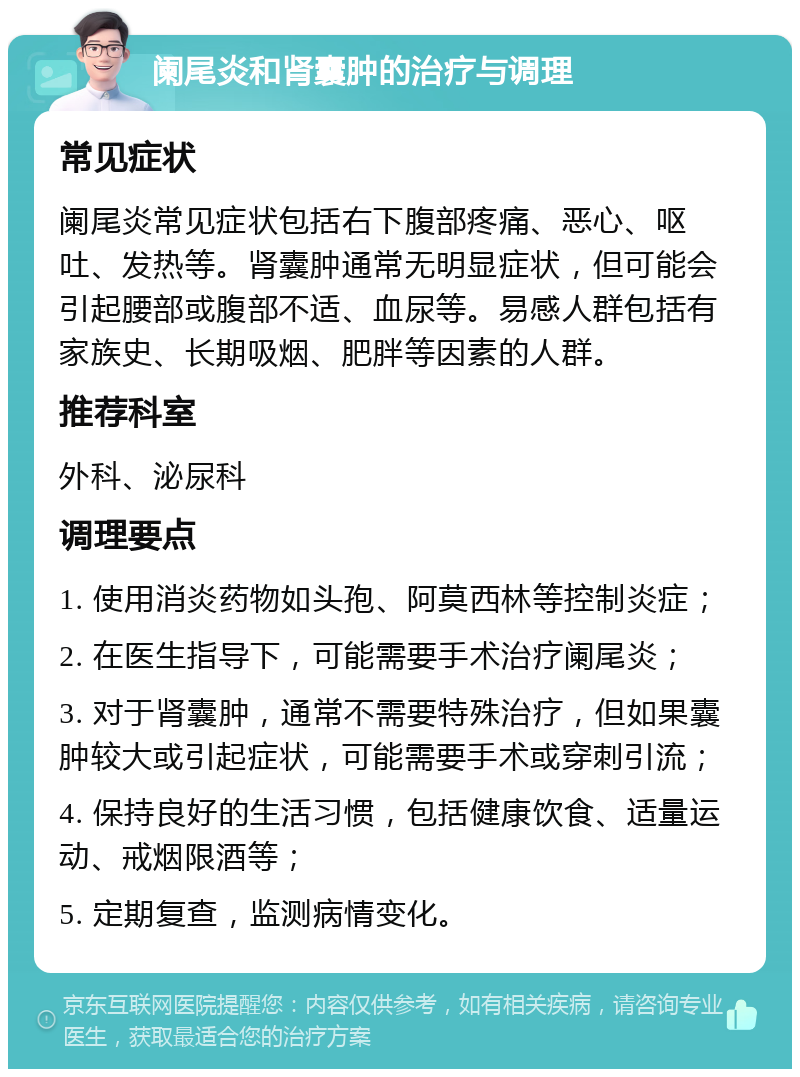 阑尾炎和肾囊肿的治疗与调理 常见症状 阑尾炎常见症状包括右下腹部疼痛、恶心、呕吐、发热等。肾囊肿通常无明显症状，但可能会引起腰部或腹部不适、血尿等。易感人群包括有家族史、长期吸烟、肥胖等因素的人群。 推荐科室 外科、泌尿科 调理要点 1. 使用消炎药物如头孢、阿莫西林等控制炎症； 2. 在医生指导下，可能需要手术治疗阑尾炎； 3. 对于肾囊肿，通常不需要特殊治疗，但如果囊肿较大或引起症状，可能需要手术或穿刺引流； 4. 保持良好的生活习惯，包括健康饮食、适量运动、戒烟限酒等； 5. 定期复查，监测病情变化。