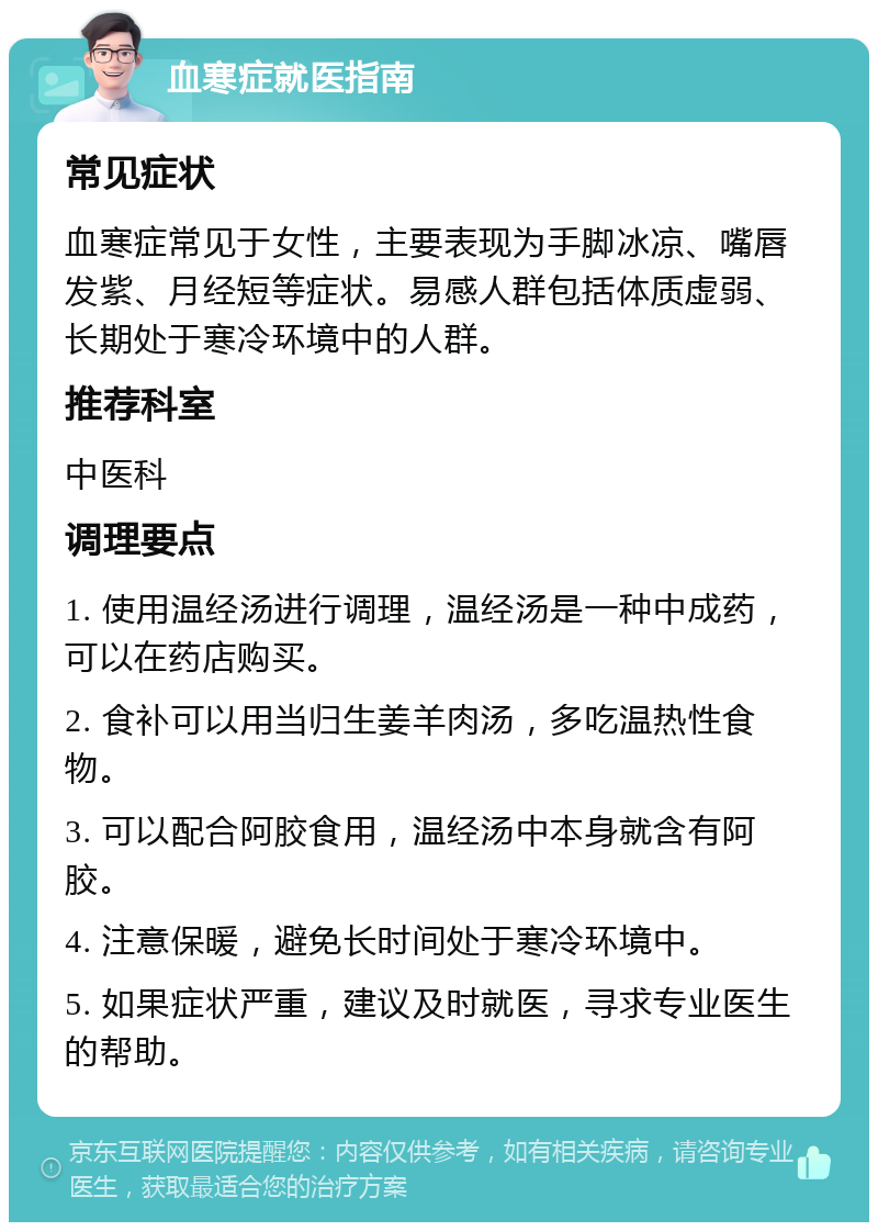 血寒症就医指南 常见症状 血寒症常见于女性，主要表现为手脚冰凉、嘴唇发紫、月经短等症状。易感人群包括体质虚弱、长期处于寒冷环境中的人群。 推荐科室 中医科 调理要点 1. 使用温经汤进行调理，温经汤是一种中成药，可以在药店购买。 2. 食补可以用当归生姜羊肉汤，多吃温热性食物。 3. 可以配合阿胶食用，温经汤中本身就含有阿胶。 4. 注意保暖，避免长时间处于寒冷环境中。 5. 如果症状严重，建议及时就医，寻求专业医生的帮助。