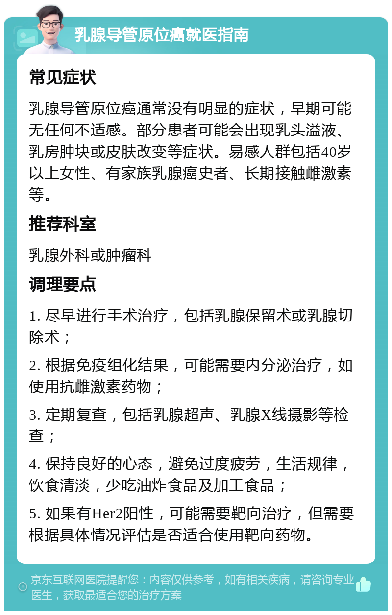 乳腺导管原位癌就医指南 常见症状 乳腺导管原位癌通常没有明显的症状，早期可能无任何不适感。部分患者可能会出现乳头溢液、乳房肿块或皮肤改变等症状。易感人群包括40岁以上女性、有家族乳腺癌史者、长期接触雌激素等。 推荐科室 乳腺外科或肿瘤科 调理要点 1. 尽早进行手术治疗，包括乳腺保留术或乳腺切除术； 2. 根据免疫组化结果，可能需要内分泌治疗，如使用抗雌激素药物； 3. 定期复查，包括乳腺超声、乳腺X线摄影等检查； 4. 保持良好的心态，避免过度疲劳，生活规律，饮食清淡，少吃油炸食品及加工食品； 5. 如果有Her2阳性，可能需要靶向治疗，但需要根据具体情况评估是否适合使用靶向药物。