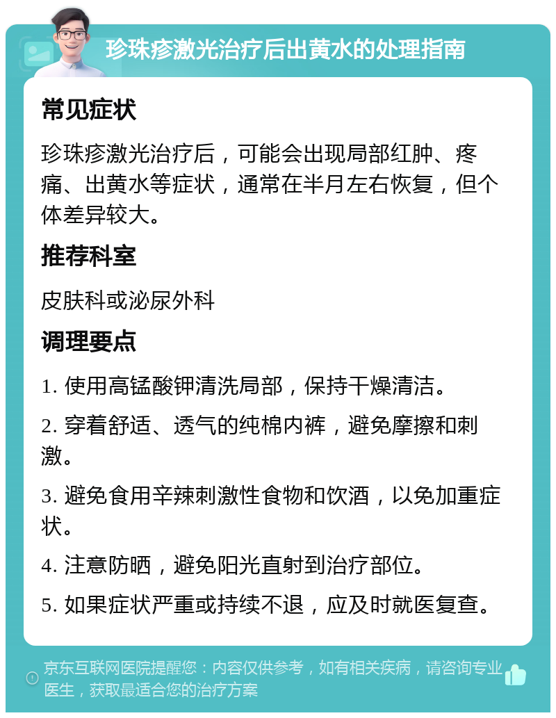 珍珠疹激光治疗后出黄水的处理指南 常见症状 珍珠疹激光治疗后，可能会出现局部红肿、疼痛、出黄水等症状，通常在半月左右恢复，但个体差异较大。 推荐科室 皮肤科或泌尿外科 调理要点 1. 使用高锰酸钾清洗局部，保持干燥清洁。 2. 穿着舒适、透气的纯棉内裤，避免摩擦和刺激。 3. 避免食用辛辣刺激性食物和饮酒，以免加重症状。 4. 注意防晒，避免阳光直射到治疗部位。 5. 如果症状严重或持续不退，应及时就医复查。