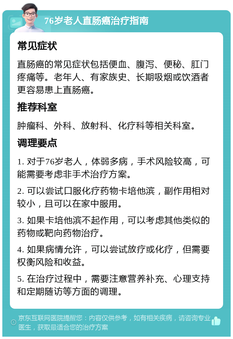 76岁老人直肠癌治疗指南 常见症状 直肠癌的常见症状包括便血、腹泻、便秘、肛门疼痛等。老年人、有家族史、长期吸烟或饮酒者更容易患上直肠癌。 推荐科室 肿瘤科、外科、放射科、化疗科等相关科室。 调理要点 1. 对于76岁老人，体弱多病，手术风险较高，可能需要考虑非手术治疗方案。 2. 可以尝试口服化疗药物卡培他滨，副作用相对较小，且可以在家中服用。 3. 如果卡培他滨不起作用，可以考虑其他类似的药物或靶向药物治疗。 4. 如果病情允许，可以尝试放疗或化疗，但需要权衡风险和收益。 5. 在治疗过程中，需要注意营养补充、心理支持和定期随访等方面的调理。